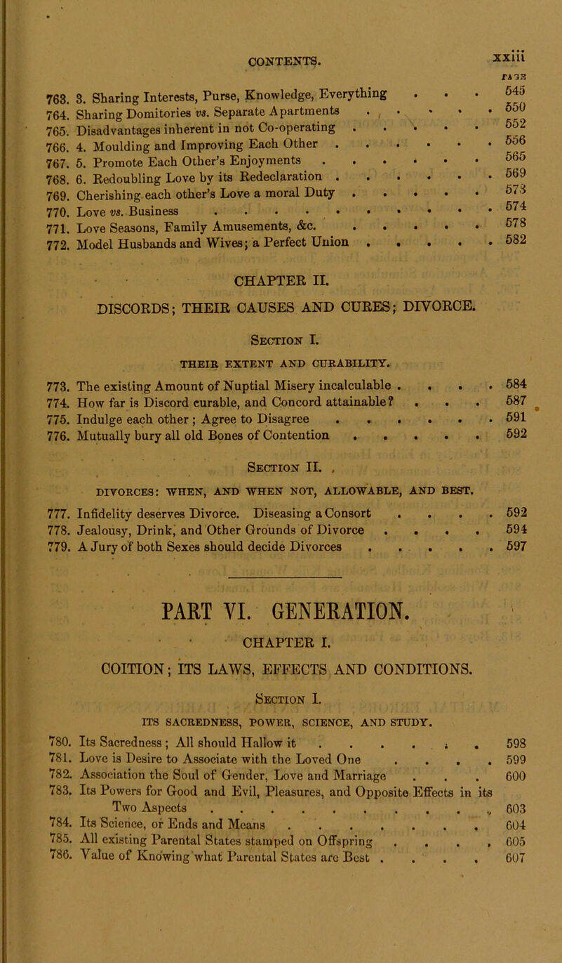 763. 3. Sharing Interests, Purse, Knowledge, Everything 764. Sharing Domitories vs. Separate Apartments • 765. Disadvantages inherent in not Co-operating 766. 4. Moulding and Improving Each Other 767. 5. Promote Each Other’s Enjoyments 768. 6. Redoubling Love by its Redeclaration 769. Cherishing each other’s Love a moral Duty 770. Love vs. Business 771. Love Seasons, Family Amusements, &c. . 772. Model Husbands and Wives; a Perfect Union .... CHAPTER II. DISCORDS; THEIR CAUSES AND CURES; DIVORCE. Section I. THEIR EXTENT AND CURABILITY. 773. The existing Amount of Nuptial Misery incalculable . 774. How far is Discord curable, and Concord attainable? 775. Indulge each other ; Agree to Disagree ..... 776. Mutually bury all old Bones of Contention . . . Section II. . DIVORCES: WHEN, AND WHEN NOT, ALLOWABLE, AND BEST. 777. Infidelity deserves Divorce. Diseasing a Consort . 778. Jealousy, Drink, and Other Grounds of Divorce . . . 779. A Jury of both Sexes should decide Divorces .... PART VI. GENERATION. CHAPTER I. COITION; ITS LAWS, EFFECTS AND CONDITIONS. Section I. ITS SACREDNESS, POWER, SCIENCE, AND STUDY. 780. Its Sacredness ; All should Hallow it .... » 781. Love is Desire to Associate with the Loved One . . . 782. Association the Soul of Gender, Love and Marriage 783. Its Powers for Good and Evil, Pleasures, and Opposite Effects in Two Aspects 784. Its Science, of Ends and Means ...... 785. All existing Parental States stamped on Offspring <86. Value of Knowing what Parental States arc Best . XXUl r* 33 545 . 550 552 . 556 565 . 569 573 . 574 578 . 582 . 584 587 . 591 592 . 592 594 . 597 , 598 . 599 600 its v 603 604 . 605 607