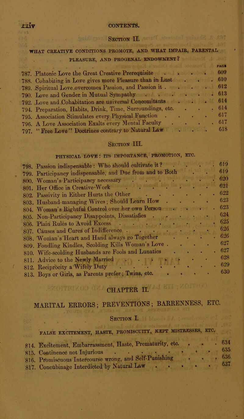 Section II. WHAT CREATIVE CONDITIONS PROMOTE, AND WHAT IMPAIR, PARENTAL PLEASURE, AND PROGENAL ENDOWMENT? 787. Platonic Love the Great Creative Prerequisite 788. Cohabiting in Love gives more Pleasure than in Lust 789. Spiritual Love overcomes Passion, and Passion it . 790. Love and Gender in Mutual Sympathy 792. Love and Cohabitation are universal Concomitants 794. Preparation, Habits, Drink, Time, Surroundings, etc. 795. Association Stimulates every Physical Function 796. A Love Association Exalts every Mental Faculty 797. “Free Love” Doctrines contrary to Natural Law FAG I . 609 . 610 612 . 613 614 . 614 617 . 617 618 Section III. PHYSICAL LOVE : ITS IMPORTANCE, PROMOTION, ETC. 798. Passion indispensable : Who should cultivate it? 799. Participancy indispensable, and Due from and to Both 800. Woman’s Participancy necessary 801. Her Office in Creative-Work 802. Passivity in Either Hurts the Other .... 803. Husband-managing Wives ; Should Learn How . 804. Woman’s Rightful Control over ber own Person 805. Non-Participancy Disappoints, Dissatisfies .... 806. Plain Rules to Avoid Excess 807. Causes and Cures of Indifference 808. Woman’s Heart and Hand always go Together 809. Fondling Kindles, Scolding Kills Woman’s Love . 810. Wife-scolding Husbands are Fools and Lunatics 811. Advice to the Newly Married 812. Reciprocity a Wifely Duty 813. Boys or Girls, as Parents prefer ; Twins, etc. . 619 619 . 620 621 . 622 623 . 623 624 . 625 626 . 626 627 . 627 628 . 629 630 CHAPTER II. MARITAL ERRORS; PREVENTIONS; BARRENNESS, ETC. Section I. FALSE EXCITEMENT, HASTE, PROMISCUITY, KEPT MISTRESSES, ETC. 814. Excitement, Embarrassment, Haste, Prematurity, etc. 815. Continence not Injurious . . • • • 816. Promiscuous Intercourse wrong, and Self-Punishing 817. Concubinage Interdicted by Natural Law . • . 634 635 . 636 637