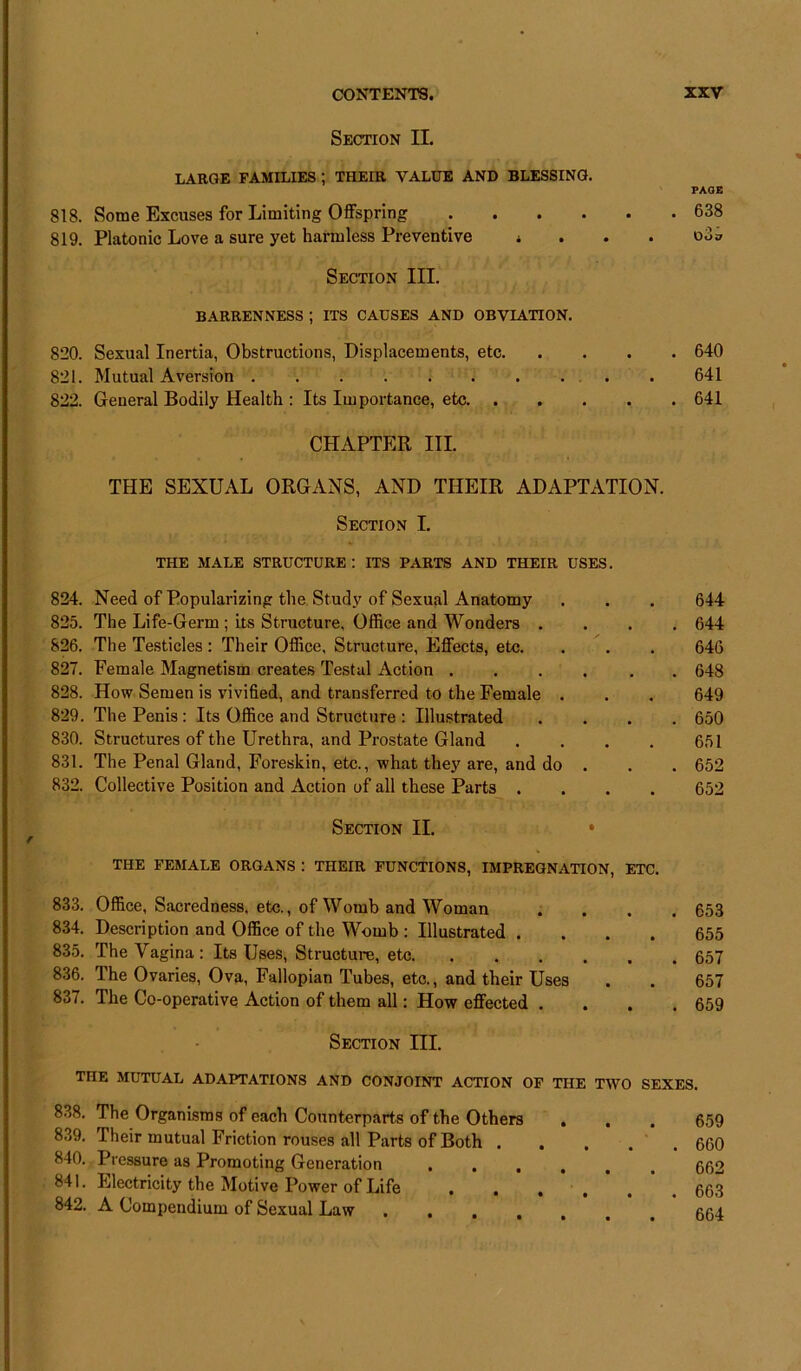 Section II. LARGE FAMILIES ; THEIR VALUE AND BLESSING. 818. Some Excuses for Limiting Offspring . 819. Platonic Love a sure yet harmless Preventive * Section III. BARRENNESS ; ITS CAUSES AND OBVIATION. 820. Sexual Inertia, Obstructions, Displacements, etc. 821. Mutual Aversion 822. General Bodily Health : Its Importance, etc. . CHAPTER III. PAGE . 638 Dos . 640 641 . 641 THE SEXUAL ORGANS, AND THEIR ADAPTATION. Section I. THE MALE STRUCTURE : ITS PARTS AND THEIR USES. 824. Need of Popularizing the Study of Sexual Anatomy 825. The Life-Germ ; its Structure, Office and Wonders . 826. The Testicles : Their Office, Structure, Effects, etc. 827. Female Magnetism creates Testal Action ..... 828. How Semen is vivified, and transferred to the Female . 829. The Penis : Its Office and Structure : Illustrated 830. Structures of the Urethra, and Prostate Gland .... 831. The Penal Gland, Foreskin, etc., what they are, and do . 832. Collective Position and Action of all these Parts .... Section II. • THE FEMALE ORGANS : THEIR FUNCTIONS, IMPREGNATION, ETC. 833. Office, Sacredness, etc., of Womb and Woman 834. Description and Office of the Womb : Illustrated .... 835. The Vagina : Its Uses, Structure, etc 836. The Ovaries, Ova, Fallopian Tubes, etc., and their Uses 837. The Co-operative Action of them all: How effected . 644 644 646 648 649 650 651 652 652 653 655 657 657 659 Section III. THE MUTUAL ADAPTATIONS AND CONJOINT ACTION OF THE TWO SEXES. 838. The Organisms of each Counterparts of the Others . . . 659 839. Their mutual Friction rouses all Parts of Both ..... 660 840. Pressure as Promoting Generation 662 841. Electricity the Motive Power of Life 663 842. A Compendium of Sexual Law aai