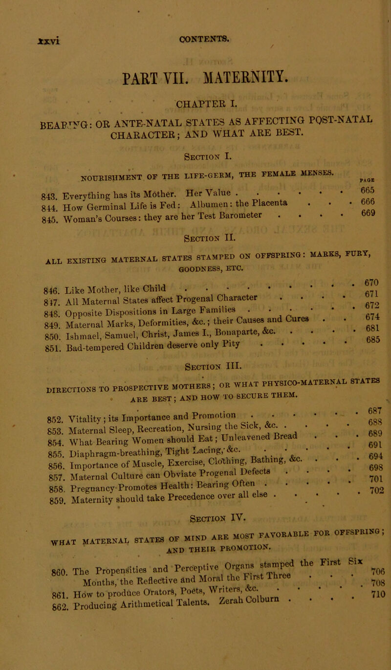 / . * : . • \ v . PART YII. MATERNITY. CHAPTER I. BEAEJNG: OR ANTE NATAL STATES AS AFFECTING POST-NATAL CHARACTER; AND WHAT ARE BEST. Section I. NOURISHMENT OF THE LIFE-GERM, THE FEMALE MENSES. 843. Everything has its Mother. Her Value. 844. How Germinal Life is Fed: Albumen: the Placenta 845. Woman’s Courses: they are her Test Barometer Section II. PAGE 665 666 669 all existing maternal states stamped on offspring: marks, fury, goodness, etc. 846. Like Mother, like Child ..-••• 817. All Maternal States affect Progenal Character 848 Opposite Dispositions in Large Families . ' ' 849. Maternal Marks, Deformities, Ac.; their Causes and Cures 850. Ishmael, Samuel, Christ, James I., Bonaparte, &c. . 851. Bad-tempered Children deserve only Pity 670 671 672 674 681 685 Section III. DIRECTIONS TO PROSPECTIVE MOTHERS, OR WHAT PHYSICO-MATEBNAD STATES ARE BEST ; AND HOW TO SECURE THEM. . 687 688 . 689 691 . 694 698 . . 701 . 702 852. Vitality ; its Importance and Promotion .. • 853. Maternal Sleep, Recreation, Nursing the Sick, . 854. What Bearing Women should Eat; Unleavened Bread . . 855. Diaphragm-breathing, Tight Lacing,-&c. • • • 856. Importance of Muscle, Exercise, Clothing Bathing, &c. . 857. Maternal Culture can Obviate Progenal Defects . 858 Pregnancy Promotes Health: Bearing O ten 859. Maternity should take Precedence over all else . . • ♦ • Section IV. ~ »Trip mact favorable for offspring ; WHAT MATERNAL STATES OF MIND ARE MOST AND THEIR PROMOTION. 860 The Propensities and Perceptive Organs stamped the First Six Months, the Reflective and Moral the I- irst Three . • 861. How to produce Orators, Poets, Writersb&c- • * ' ’ . 710 862. Producing Arithmetical Talents. Zerah Colburn . 706 708