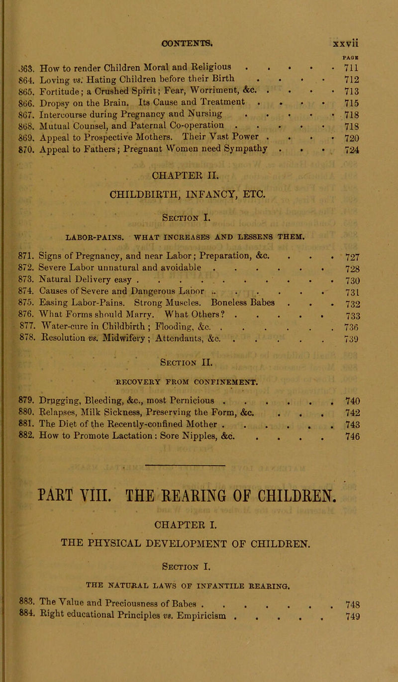 .363. How to render Children Moral and Religious 864. Loving vs. Hating Children before their Birth 865. Fortitude; a Crushed Spirit; Fear, Worriment, &c. . 866. Dropsy on the Brain. Its Cause and Treatment 867. Intercourse during Pregnancy and Nursing 868. Mutual Counsel, and Paternal Co-operation 869. Appeal to Prospective Mothers. Their Vast Power . 870. Appeal to Fathers; Pregnant Women need Sympathy CHAPTER II. CHILDBIRTH, INFANCY, ETC. Section I. LABOR-PAINS. WHAT INCREASES AND LESSENS THEM. 871. Signs of Pregnancy, and near Labor; Preparation, &c. 872. Severe Labor unnatural and avoidable 873. Natural Delivery easy 874. Causes of Severe and Dangerous Labor .. . 875. Easing Labor-Pains. Strong Muscles. Boneless Babes 876. What Forms should Marry. What Others? . 877. Water-cure in Childbirth ; Flooding, &c. .... 878. Resolution vs. Midwifery ; Attendants, &c Section II. RECOVERY FROM CONFINEMENT. 879. Drugging, Bleeding, &c., most Pernicious .... 880. Relapses, Milk Sickness, Preserving the Form, &c. 881. The Diet of the Recently-confined Mother .... 882. How to Promote Lactation: Sore Nipples, &c. PART YIII. THE REARING OE CHILDREN. CHAPTER I. THE PHYSICAL DEVELOPMENT OF CHILDREN. Section I. THE NATURAL LAWS OF INFANTILE REARING. 883. The Value and Preciousness of Babes 884. Right educational Principles vs. Empiricism ..... PAGE 711 712 713 715 718 718 720 724 727 728 730 731 732 733 736 739 740 742 743 746 748 749