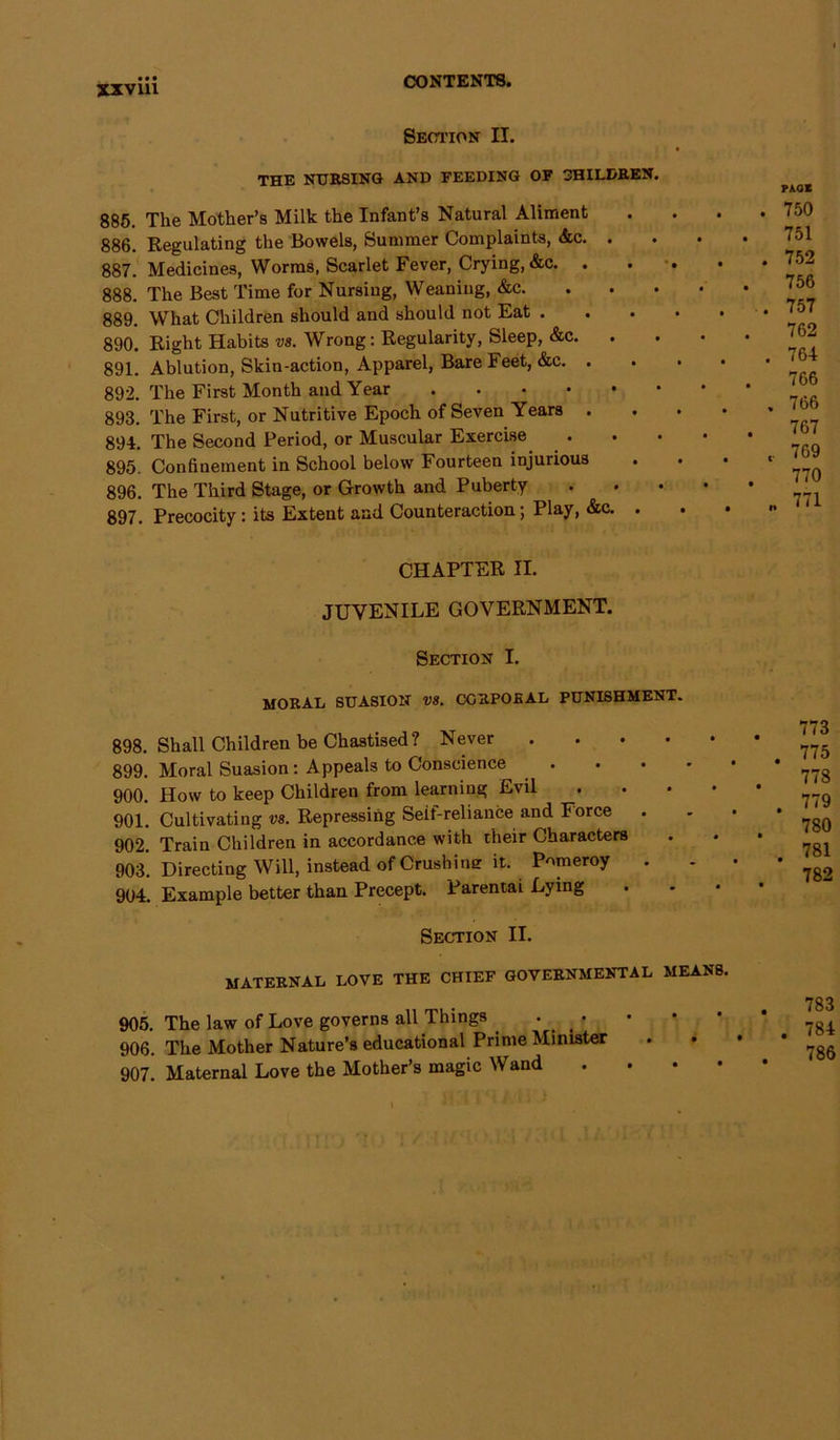Section II. THE NURSING AND FEEDING OF CHILDREN. 885. The Mother’s Milk the Infant’s Natural Aliment 886. Regulating the Bowels, Summer Complaints, <fcc. . 887. Medicines, Worms, Scarlet Fever, Crying, &c. . 888. The Best Time for Nursing, Weaning, &c. 889. What Children should and should not Eat . 890. Right Habits vs. Wrong: Regularity, Sleep, &c. . 891. Ablution, Skin-action, Apparel, Bare Feet, &c. . 892. The First Month and Year 893. The First, or Nutritive Epoch of Seven Years . 894. The Second Period, or Muscular Exercise . 895. Confinement in School below Fourteen injurious 896. The Third Stage, or Growth and Puberty 897. Precocity : its Extent and Counteraction; Play, &c. . PAGE . 750 . 751 . 752 756 . 757 762 . 764 766 . 766 . 767 769 770 .. 771 CHAPTER II. JUVENILE GOVERNMENT. Section I. moral suasion vs. corporal punishment. 898. Shall Children be Chastised? Never .... 899. Moral Suasion: Appeals to Conscience 900. How to keep Children from learning Evil 901. Cultivating vs. Repressing Seif-reliance and Force 902. Train Children in accordance with their Characters 903. Directing Will, instead of Crushine it. Pomeroy . 904. Example better than Precept. Parentai Lying Section II. 773 . 775 778 . 779 780 781 782 maternal love the chief governmental means, 905. The law of Love governs all Things 906. The Mother Nature’s educational Prime Minister 907. Maternal Love the Mother’s magic Wand •