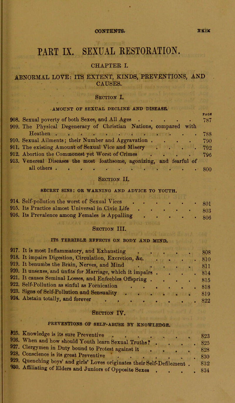 PART IX. SEXUAL RESTORATION. CHAPTER I. ABNORMAL LOVE: ITS EXTENT, KINDS, PREVENTIONS, AND CAUSES. Section I. AMOUNT OF SEXUAL DECLINE AND DISEASE, PAGE 908. Sexual poverty of both Sexes, and All Ages 787 909. The Physical Degeneracy of Christian Nations, compared with Heathen 788 910. Sexual Ailments; their Number and Aggravation .... 790 911. The existing Amount of Sexual Vice and Misery .... 792 912. Abortion the Commonest yet Worst of Crimes .... 795 913. Venereal Diseases the most loathsome, agonizing, and fearful of all others 800 Section II. 8ECRET SINS: OR WARNING AND ADVICE TO YOUTH. 914. Self-pollution the worst of Sexual Vices 915. Its Practice almost Universal in Civic Life .... 916. Its Prevalence among Females is Appalling . Section III. ITS TERRIBLE EFFECTS ON BODY AND MIND. 917. It is most Inflammatory, and Exhausting .... 918. It impairs Digestion, Circulation, Excretion, &c. . 919. It benumbs the Brain, Nerves, and Mind .... 920. It unsexes, and unfits for Marriage, which it impairs . . 921. It causes Seminal Losses, and Enfeebles Offspring . 922. Self-Pollution as sinful as Fornication 923. Signs of Self-Pollution and Sensuality ..... 924. Abstain totally, and forever ..... 801 803 806 808 810 811 814 815 818 819 822 Section IV. PREVENTIONS OF SELF-ABUSE BY KNOWLEDGE. *25. Knowledge is its sure Preventive 926. When and how should Youth learn Sexual Truths? . . 927. Clergymen in Duty bound to Protest against it ... 928. Conscience is its great Preventive . 929. Quenching boys’ and girls’ Loves originates their Self-Defilement . 980. Affiliating of Elders and Juniors of Opposite Sexes . 823 825 828 830 832 834