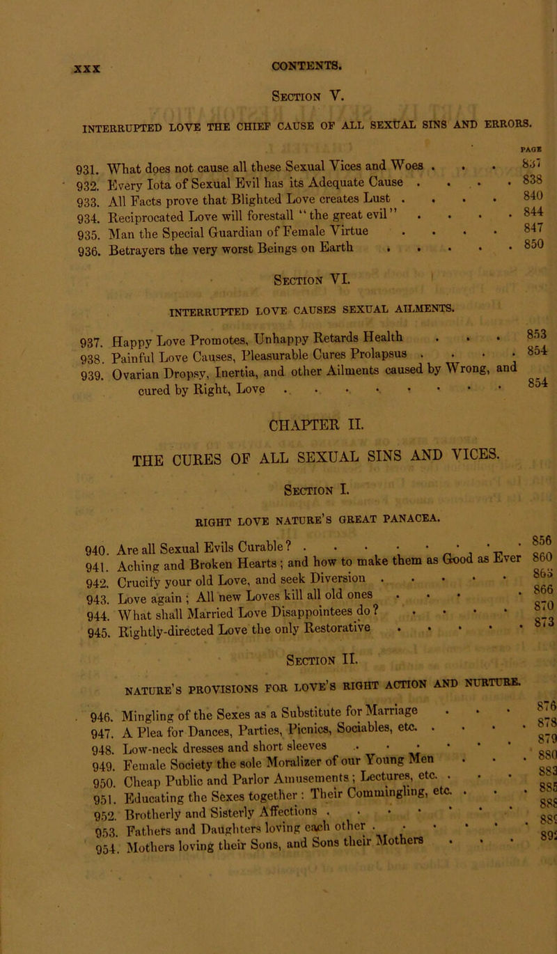 Section V. INTERRUPTED LOVE THE CHIEF CAUSE OF ALL SEXUAL SINS AND ERRORS. 931. What does not cause all these Sexual Vices and Woes . 932. Every Iota of Sexual Evil has its Adequate Cause . 933. All Facts prove that Blighted Love creates Lust . 934. Reciprocated Love will forestall “ the great evil” 935. Man the Special Guardian of Female Virtue 936. Betrayers the very worst Beings on Earth Section VI. INTERRUPTED LOVE CAUSES SEXUAL AILMENTS. PAGE 8 6'i . 838 840 . 844 847 . 850 937. Happy Love Promotes, Unhappy Retards Health 938. Painful Love Causes, Pleasurable Cures Prolapsus • 939. Ovarian Dropsy, Inertia, and other Ailments caused by V rong, and cured by Right, Love CHAPTER II. THE CURES OF ALL SEXUAL SINS AND VICES. Section I. RIGHT LOVE NATURE’S GREAT PANACEA. 940. Are all Sexual Evils Curable? . . • ■ _ * ' ' 941. Aching and Broken Hearts ; and how to make them as Good as Ever 860 942. Crucify your old Love, and seek Diversion • * 943. Love again ; All new Loves kill all old ones ... • 944. What shall Married Love Disappointees do? » • ’ * jji 945. Rightly-directed Love the only Restorative Section II. nature’s PROVISIONS FOR love’s RIGHT ACTION AND NIRTtRE. 946. Mingling of the Sexes as a Substitute^for Marriage 947. A Plea for Dances, Parties, Picnics, Sociables, etc. . 948. Low-neck dresses and short sleeves ,. • • 949. Female Society the sole Moralizer of our Young Men 950. Cheap Public and Parlor Amusements ; Lectures, etc. . 951. Educating the Sexes together : Their Commingling, etc. . 952. Brotherly and Sisterly Affections . 953. Fathers and Daughters loving each other . • 954. Mothers loving their Sons, and Sons their Mothers 876 . 878 879 . 880 S83 . 885 88S . 8SS 89S