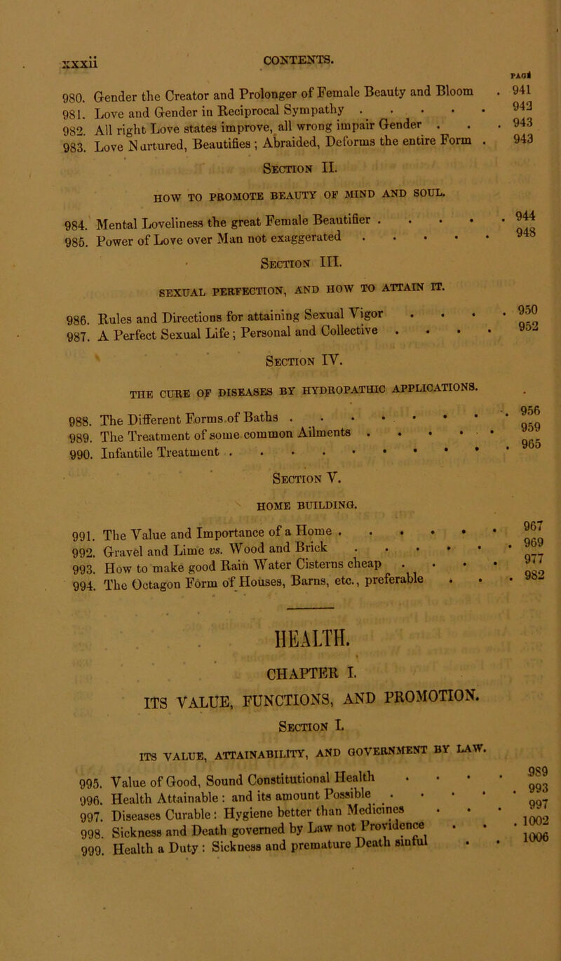 980. Gender the Creator and Prolonger of Female Beauty and Bloom 981. Love and Gender in Reciprocal Sympathy . • 982. All right Love states improve, all wrong impair Gender 983. Love Nurtured, Beautifies ; Abraided, Dctorms the entire Form Section II. PAO< 941 943 943 943 HOW TO PROMOTE BEAUTY OF MIND AND SOUL. 984. Mental Loveliness the great Female Beautifier . 985. Power of Love over Man not exaggerated Section III. SEXUAL PERFECTION, AND HOW TO ATTAIN IT. 986. Rules and Directions for attaining Sexual Vigor 987. A Perfect Sexual Life; Personal and Collective • Section IV. THE CURE OF DISEASES BY HYDROPATHIC APPLICATIONS. 988. The Different Forms of Baths . . . * • 989. The Treatment of some common Ailments . 990. Infantile Treatment Section V. . 956 959 . 965 HOME BUILDING. 991. The Value and Importance of a Home . . . 992. Gravel and Lime vs. Wood and Brick 993. How to make good Rain Water Cisterns cheap 994. The Octagon Form of Houses, Barns, etc., preferable 967 . 969 977 . 982 HEALTH. * CHAPTER I. ITS VALUE, FUNCTIONS, AND PROMOTION. Section L ITS VALUE, ATTAINABILITY, AND GOVERNMENT BY LAW, 995. Value of Good, Sound Constitutional Health 996. Health Attainable : and its amount Possible ^ 997. Diseases Curable: Hygiene better than Medicines 998. Sickness and Death governed by Law not Providence 999. Health a Duty : Sickness and premature Death sintul 9S9 . 993 997 . 1002 1006