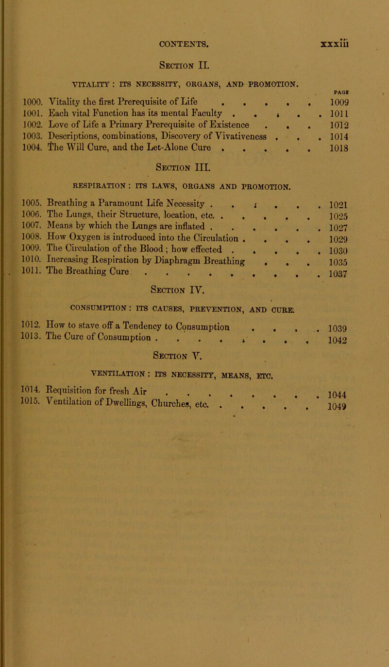 Section II. VITALITY : ITS NECESSITY, ORGANS, AND PROMOTION. 1000. Vitality the first Prerequisite of Life .... 1001. Each vital Function has its mental Faculty . . * . 1002. Love of Life a Primary Prerequisite of Existence . , 1003. Descriptions, combinations, Discovery of Vivativeness . 1004. The Will Cure, and the Let-Alone Cure .... Section III. RESPIRATION : ITS LAWS, ORGANS AND PROMOTION. 1005. Breathing a Paramount Life Necessity . . * 1006. The Lungs, their Structure, location, etc 1007. Means by which the Lungs are inflated 1008. How Oxygen is introduced into the Circulation . . . . 1009. The Circulation of the Blood ; how effected .... 1010. Increasing Respiration by Diaphragm Breathing 1011. The Breathing Cure Section IV. CONSUMPTION : ITS CAUSES, PREVENTION, AND CURE. 1012. How to stave off a Tendency to Consumption ... 1013. The Cure of Consumption . . . . . Section V. VENTILATION : ITS NECESSITY, MEANS, ETC. 1014. Requisition for fresh Air 1015. Ventilation of Dwellings, Churches, etc PAGE 1009 . 1011 1012 . 1014 1018 . 1021 1025 . 1027 1029 . 1030 1035 . 1037 . 1039 1042 1044 1049