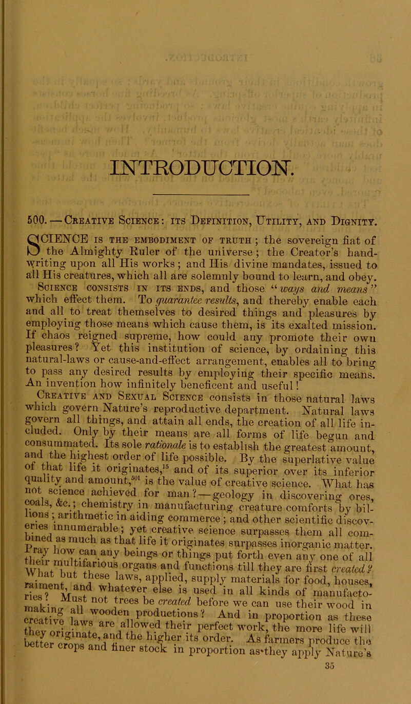 INTRODUCTION. 500.—Creative Science: its Definition, Utility, and Dignity. SCIENCE is the embodiment of truth ; the sovereign fiat of _ the Almighty Euler of the universe ; the Creator’s hand- writing upon all His works; and His divine mandates, issued to all His creatures, which all are solemnly bound to learn, and obey. Science consists in its ends, and those “ ways and means ” which effect them. To guarantee results, and thereby enable each and all to treat themselves to desired things and pleasures by employing those means which cause them, is its exalted mission. It chaos reigned supreme, how could any promote their own pleasures? Yet this institution of science, by ordaining this natural-laws or cause-and-effect arrangement, enables all to bring to pass any desired results by employing their specific means. An invention how infinitely beneficent and useful! Creative and Sexual Science consists in those natural laws which govern Nature’s reproductive department. Natural laws govern all things, and attain all ends, the creation of all life in- cluded. Only by their means are all forms of life begun and consummated. Its sole rationale is to establish the greatest amount, highest 0l'der of life possible. By the superlative value ot that life it originates,15 and of its superior over its inferior quality and amount,501 is the value of creative science. What has not science achieved for man? —geology in discovering ores, coals, &c.; chemistry 1 n manufacturing creature comforts by bil- lions ; arithmetic in aiding commerce ; and other scientific discov- eries innumerable; yet creative science surpasses them all com- ine as much as that life it originates surpasses inorganic matter, i ray how can any beings or things put forth even any one of all wK W °rganS and Actions till they are first created ? raiment L1,1 eseu fV8’ apfhe<?’ 8uPPhf materials for food, houses, rie8? MnRfd Wfh,ateveF else is used in all kinds of manufacto- makinJkif 0t itreeS hefrea(ed beforG we can use their wood in creative h 17°°^ P^.^tions ? And in proportion as these thev orio-inltP perfect work> the more life will Dotter crons nn f« the}n^her lts order- As farmers produce the Hotter crops and finer stock m proportion as*they apply Nature’s