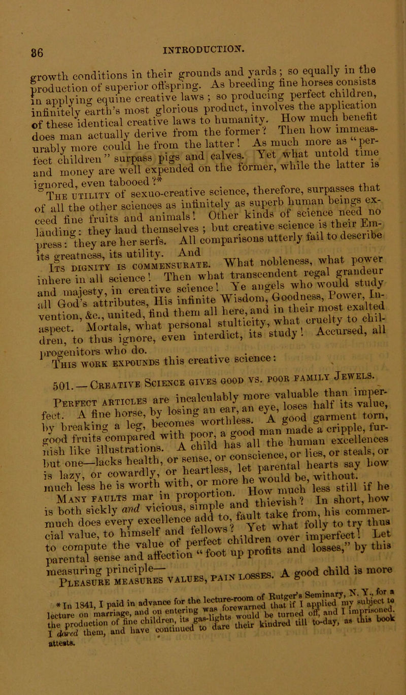 86 growth conditions in their grounds and yards; so equally in the production of superior offspring. As breeding fine horses consists in applying equine creative laws ; so producing perfect children, infinitely earth’s most glorious product, involves the application of these identical creative laws to humanity How much benefit does man actually derive from the former ? Then how immeas- urably more could he from the latter ! As much more as “ per- iPet children ” surpass pigs and calves. Yet what untold time and are we^ exjped on the former, while the latter is '^The utTlity*of sexuo-ereative science, therefore, surpasses that of all the other sciences as infinitely as superb human beings ex- ceed fine fruits and animals! Other kinds of science need no laudino-- they laud themselves ; but creative science is their Em- press : &they a^e her serfs. All comparisons utterly tail to desci ibe What nobleness, what power inhere in all science! Then what transcendent regal grandeur aspect. Mortals, what personal stultic y, a Accursed all dren, to thus ignore, even interdict, its stud} . Accursed, progenitors who do. This work expounds this creative science. 501. Creative Science gives good vs. poor family Jewels. Perfect articles are incalculably ralue, feet. A fine horse, by losing an ear^ >A’’ d gam,ent torn, by breaking a leg, becomes wthl^ cril)pie> fur. good fruits compared with po , g human excellences nish like illustrations. A £ lies, or steals, or but one—lacks health, or sens r \al hearts say how is lazy, or cowardly or heartless ^ wUbout. much less he is worth with, or m much less still if he Many faults mar in proportion. -evish? In short, bow is both sickly and vicious, simp ta^e fr0m, his commer- much does every excellence add to, fa t t0 try thus cial value, to himself and . yerfectf Let - lM“9”by thi9 measuring principle— passes A good child is more Pleasure measures values, pain losses, a e attests. “ 3