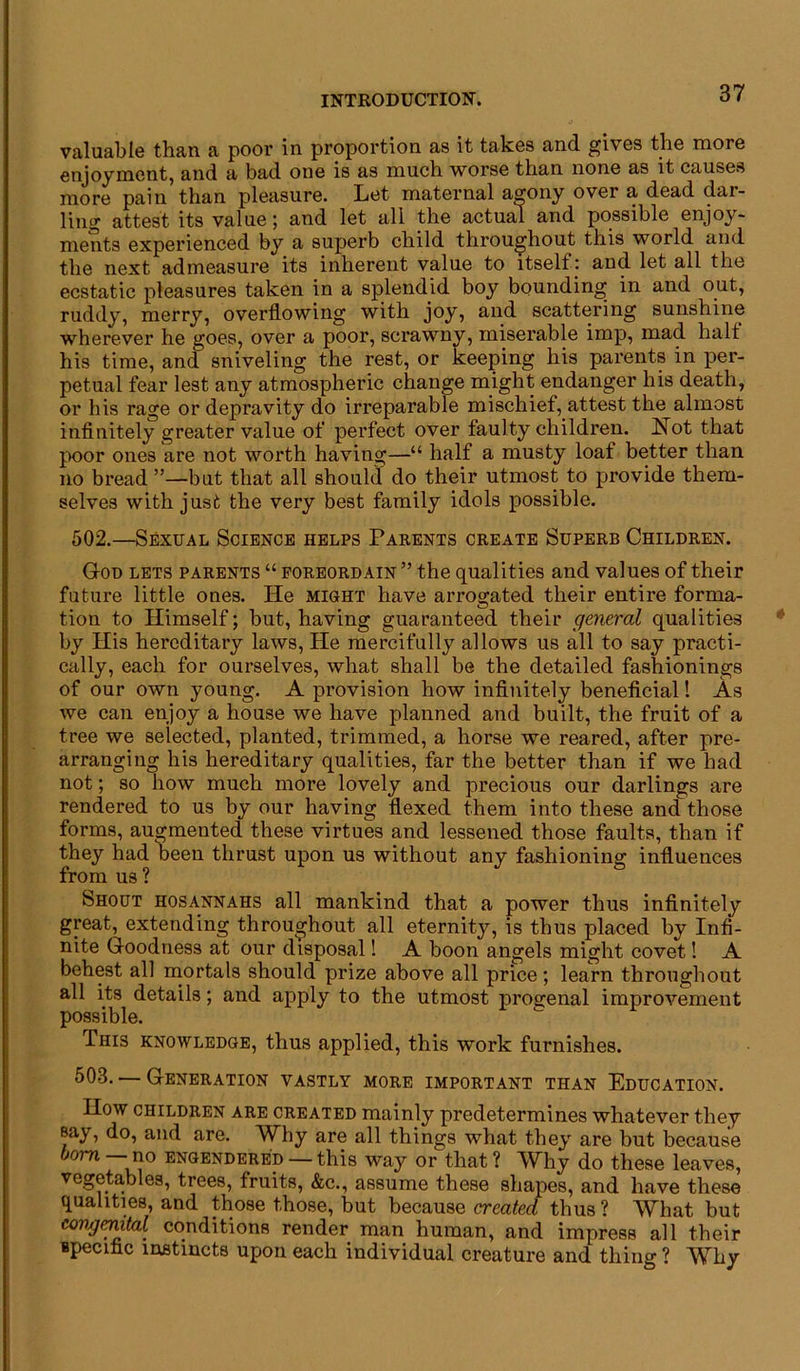 valuable than a poor in proportion as it takes and gives the more enjoyment, and a bad one is as much worse than none as it causes more pain than pleasure. Let maternal agony over a dead dar- ling attest its value; and let all the actual and possible enjoy- ments experienced by a superb child throughout this world and the next admeasure its inherent value to itself : and let all the ecstatic pleasures taken in a splendid boy bounding in and out, ruddy, merry, overflowing with joy, and scattering sunshine wherever he goes, over a poor, scrawny, miserable imp, mad halt his time, and sniveling the rest, or keeping his parents in per- petual fear lest any atmospheric change might endanger his death, or his rage or depravity do irreparable mischief, attest the almost infinitely greater value of perfect over faulty children. Not that poor ones are not worth having—“ half a musty loaf better than no bread but that all should do their utmost to provide them- selves with just the very best family idols possible. 502. —Sexual Science helps Parents create Superb Children. God lets parents “ foreordain ” the qualities and values of their future little ones. He might have arrogated their entire forma- tion to Himself; but, having guaranteed their general qualities by His hereditary laws, He mercifully allows us all to say practi- cally, each for ourselves, what shall be the detailed fashionings of our own young. A provision how infinitely beneficial! As we can enjoy a house we have planned and built, the fruit of a tree we selected, planted, trimmed, a horse we reared, after pre- arranging his hereditary qualities, far the better than if we had not; so how much more lovely and precious our darlings are rendered to us by our having flexed them into these andthose forms, augmented these virtues and lessened those faults, than if they had been thrust upon us without any fashioning influences from us ? Shout hosannahs all mankind that a power thus infinitely great, extending throughout all eternity, is thus placed by Infi- nite Goodness at our disposal! A boon angels might covet! A behest all mortals should prize above all price; learn throughout all its details; and apply to the utmost pro^enal improvement possible. This knowledge, thus applied, this work furnishes. 503. — Generation vastly more important than Education. How children are created mainly predetermines whatever they say, do, and are. Why are all things what they are but because jorn ’ no engendered — this way or that ? Why do these leaves, vegetables, trees, fruits, &c., assume these shapes, and have these qualities, and those those, but because created thus ? What but congenital conditions render man human, and impress all their specific instincts upon each individual creature and thing ? Why