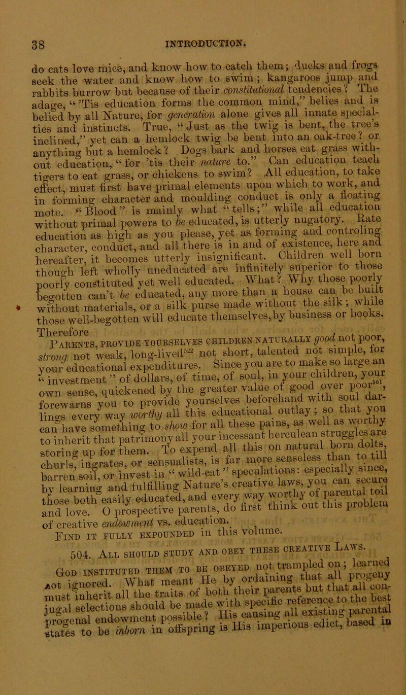 do cats love mice, and know liow to catch them; ducks and frogs seek the water and know how to swim ; kangaroos jump and rabbits burrow but because of their constitutional tendencies t ibe adage, “ 5Tis education forms the common mind,” belies and is belied, by all Nature, for generation alone gives all innate special- ties and instincts. True, “Just as the twig is bent, the trees inclined,” yet can a hemlock twig he bent into an oak-tree: or anythin^ but a hemlock? Dogs hark and horses eat grass with- out education, “ for ’tis their nature to.” Can education teach tigers to eat grass, or chickens to swim? All education, to take effect, must first have primal elements upon which to work, and in forming character and moulding conduct is only a floating mote. “Blood” is mainly what “tells;” while all education without primal powers to be educated, is utterly nugatory. Bate education as high as you please, yet as forming and controling character, conduct, and all there is in and ot existence, here and hereafter, it becomes utterly insignificant. Children well horn thoimh left wholly uneducated are infinitely superior to those poorly constituted yet well educated. What l W by those poorly begotten can’t be educated, any more than a house can Rebuilt without materials, or a silk purse made without the silk; while those well-begotten will educate themselves,by business or book*. Parents, provide yourselves children naturally good not poor, strong not weak, long-lived522 not short, talented not simple, tor youreducational expenditures. Since you are to make so large an “ investment ” of dollars, of time, of soul, m your children, >our own sense, quickened by the greater value of good over poor , forewarns vou to provide yourselves beforehand with soul clai lino-s every way worthy all this educational outlay ; so that you can have sLmtliing to show for all these pains, as well as worthy to inherit that patrimony all your incessant herculeansl^ugg es ar storing up for them. To expend all this on natural bom dolts churls* ingrates, or sensualists, is far more senseless than.to till barren soil or invest in “ wild-cat ” speculations: especially since, by learning and fulfilling Nature’s creative laws, you can secure those both easily educated, and every way woidhyot and love. 0 prospective parents, do first think out tins problem of creative endowment vs. education. Find it fully expounded in this volume. 504. All should study and obey these creative Laws. God instituted them to be: obeyed nol trampl^ on; loarnej ^•1liS2SSaSS!K