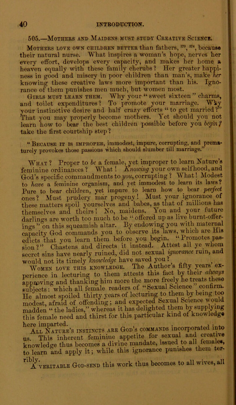 505.—Mothers and Maidens must study Creative Science. Mothers love own children better than fathers, 170 , 574, because their natural nurse. What inspires a woman’s hope, nerves her every etfort, develops every capacity, and makes her home a heaven equally with these family cherubs ? Her greater happi- ness in good and misery in poor children than man’s, make her knowing these creative laws more important than his. Igno- rance of them punishes men much, but women most. Girls must learn them. Why your “ sweet sixteen ” charms, and toilet expenditures? To promote your marriage. Wkv your instinctive desire and half crazy efforts “to get married?’’ That you may properly become mothers. Yet should you not learn how to bear the best children possible before you begin? take the first courtship step ? “Because it is improper, immodest, impure, corrupting, and prema- turely provokes those passions which should slumber till marriage.” What ? Proper to be a female, yet improper to learn Nature’s feminine ordinances ? What 1 Knowing your own selfhood, and God’s specific commandments to you, corrupting ? What! Modest to have a feminine organism, and yet immodest to learn its laws? Pure to bear children, yet impure to learn how to bear perfect ones? Must prudery mar progeny! Must your ignorance of these matters spoil yourselves and babes, as that of millions has themselves and theirs! No, maidens. Tou and your future darlings are worth too much to be “ offered up as live burnt-offer- ings ”°on this squeamish altar. By endowing you with maternal capacity God commands you to observe its laws, which are His edicts that you learn them before you begin. “ Promotes pas- sion?” Chastens and directs it instead. Attest all ye whom secret sins have nearly ruined, did not sexual ignorance ruin, and would not its timely knowledge have saved you ? Women love this knowledge. The Authors fifty years ex- perience in lecturing to them attests this fact by their always approving and thanking him more the more freely he treats these subjects:which all female readers of “Sexual Science confirm. He almost spoiled thirty years of lecturing to them by being too modest, afraid of offending; and expected Sexual Science would madden “ the ladies,” whereas it has delighted them by supplying this female need and thirst for this particular kind of know ledge here imparted. . . , • . . All Nature’s instincts are God s commands incorporated into us. This inherent feminine appetite for sexual and creative knowledge thus becomes a divine mandate, issued to alliemaiee, to learn and apply it; while this ignorance punishes them ter- r A veritable God-send this work thus becomes to all wives, all