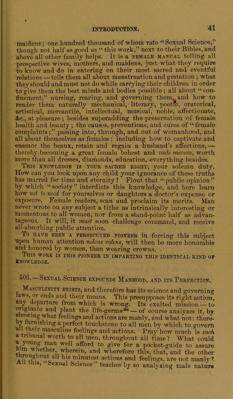 maidens; one hundred thousand of whom rate “Sexual Science,” though not half as good as “ this work,” next to their Bibles, and ■ above all other family helps. It is a female manual telling all prospective wives, mothers, and maidens, just what they require to know and do in entering on their most sacred and eventful relations — tells them all about menstruation and gestation ; what they should and must not do while carrying their children in order to give them the best minds and bodies possible ; all about “ con- finement,” nursing, rearing, and governing them, and how to render them naturally mechanical, literary, poetic, oratorical, artistical, mercantile, intellectual, musical, noble, affectionate, &c., at pleasure ; besides superadding the preservation of female health and beauty ; the causes, preventions, and cures of “ female complaints;” passing into, through, and out of womanhood, and all about themselves as females : including how to captivate and enamor the beaux, retain and regain a husband’s affections, — thereby becoming a great female behest and vade mecum, worth more than all dresses, diamonds, education, everything besides. This knowledge is your sacred right, your solemn duty. How can you look upon any child your ignorance of these truths has marred for time and eternity ? Flout that “ public opinion ” by which “ society ” interdicts this knowledge, and here learn how not to need for yourselves or daughters a doctor’s expense or exposure. Female readers, scan and proclaim its merits. Man never wrote on any subject a tithe as intrinsically interesting or momentous to all women, nor from a stand-point half as advan- tageous. It will, it must soon challenge command, and receive all-absorbing public attention. To have been a persecuted pioneer in forcing this subject upon human attention nolens volens, will then be more honorable and honored by women, than wearing crowns. . This work is this pioneer in imparting this identical kind of knowledge. 50G. Sexual Science expounds Manhood, and its Perfection. Masculinity exists, and therefore has its science and governing laws, or ends and their means. This presupposes its right action, any departure from which is wrong. Its exalted mission — to originate and plant the life-germs-'*4 — of course analyzes it, by showing what feelings and actions are manly, and what not: there- in furnishing a perfect touchstone to all men by which to govern a ieir masculine feelings and actions. Pray how much is such a tribunal worth to all men, throughout all time? What could a young man well afford to give for a pocket-guide to assure m whether wherein, and wherefore this, that, and the other throughout all his minutest actions and feelings, are not manly? ns, Sexual Science” teaches by so analyzing male nature