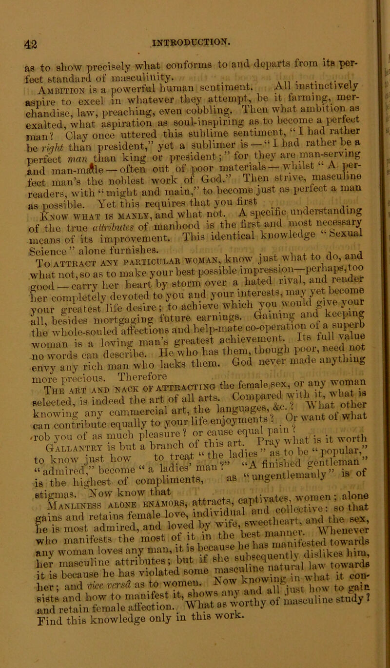 as to show precisely what conforms to and departs from its per- fect standard of masculinity. , Ambition is a powerful human sentiment. All instinctively aspire to excel in whatever they attempt, be it farming, mer- chandise, law, preaching, even cobbling. Then what ambition as exalted, what aspiration as soul-inspiring as to become a perfect man? Clay once uttered this sublime sentiment, 1 had rather he right than president,” yet a sublimer is — “ I had rather be a perfect man than king or president; ” tor they are man-serving and man-nuftle — often out of poor materials — whilst A per- fect man’s the noblest work of God.” Then strive, masculine readers, with “might and main,” to become just as perfect a man as possible. Yet this requires that you first Know what is manly, and what not. A specific understandi g of the true attributes of manhood is the first and most necessary means of its improvement. This identical knowledge bexual Science ” alone furnishes. . , , To ATTRACT ANY PARTICULAR WOMAN, kllOW JUSt wliat t-0 do, ai d what not, so as to make your best possible impr^ion-perhaps t^ p-ood — carry her heart by storm over a hated rival, and render her completely devoted to you and your interests, may yet become your greatest^life desire; to achieve which you wouk give your •ill besides mortgaging future earnings. Gaming and keepm the whole-souled affections and helpma te oo-opMat'on of a superb woman is a loving man’s greatest achievement. Its lull value no words can descifhe. He who has them, though poor, need not rich man who lacks them. God never made anything more precious. Therefore woman The art and nack of attracting the female sex, 01 an) won selected, is indeed the art of all arts Compared ^ th it, w at knowing any commercial art, the languages, &c. . )\ at ot er can contribute equally to your life eujoymen U 0. want ot what ■rob you of as much pleasure ? or cause equal j t is it worth Gallantry is but a branch of this art- “i ‘ „ [ar » to know just how to treat ‘ th^ladie^ J ip.tllman ” ‘^tlenAly” is of attracts, gains and retains female love,i«lm*»lsex, he is most admired, and loved by wife, me^ Whenever who manifests the most ot it in the - manifested towards any woman loves any man, it is because he her masculine attributes, but. 1 s 1 natural law towards it is because he has violated some »l,at it con- tier; and vice versd as to wome . • . jJ0W f0 gaii» sists and how to manifest it, siows « ) f mascUiiue study ? and retain female affection. VV liat as von j Find this knowledge only in this worR.