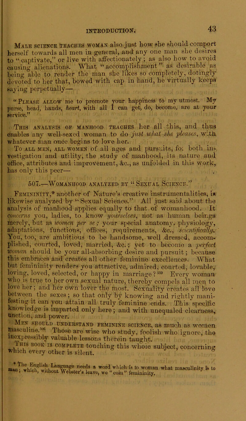 Male science teaches woman also just how she should comport herself towards all men in general, aud any one man she desires to “ captivate,” or live with affectionately ; as also how to avoid causing alienations. What “accomplishment” as desirable as being able to render the man she likes so completely, dotingly devoted to her that, bowed with cap in hand, he virtually keeps saying perpetually— “ Please allow me to promote your happiness to my utmost. My purse, head, hands, heart, with all I can get, do, become, are at your service.” This analysis of manhood teaches her all this, and thus enables any well-sexed woman to do just what she pleases, with whatever man once begins to love her. To all men, all women of all ages and pursuits, fo; both in- vestigation and utility, the study of manhood, its nature and office, attributes and improvement, &c., as unfolded in this work, has only this peer— 507.—Womanhood analyzed by “ Sexual Science.” Femininity,* another of Nature’s creative instrumentalities, is likewise analyzed by “Sexual Science.” All just said about the analysis of manhood applies equally to that of womanhood. It concerns you, ladies, to know yourselves, not as human beings merely, but as women per se ; your special anatomy, physiology, adaptations, functions, offices, requirements, &c., scientifically. You, too, are ambitious to be handsome, well dressed, accom- plished, courted, loved, married, &c.; yet to become a perfect woman should be your all-absorbing desire and pursuit; because this embraces and creates all other feminine excellences. What but femininity renders you attractive, admired, courted, lovable, loving, loved, selected, or happy in marriage? 559 Every woman who is true to her own sexual nature, thereby compels all men to love her; and her own lover the most. Sexuality creates all love between the sexes; so that only by knowing and rightly mani- festing it can you attain all truly feminine ends. This specific knowledge is imparted only here; and with unequaled clearness, unction, and power. Men should understand feminine science, as much as women Uiasculine.^ Those are wise who study, foolish who ignore, the inexpressibly valuable lessons therein taught. Ihis book is complete touching this whole subject, concerning which every other is silent. Eee<?3 a wor<^ w*'*ch is to woman what masculinity is to man, which, without Webster’s leave, we “coin” femininity.