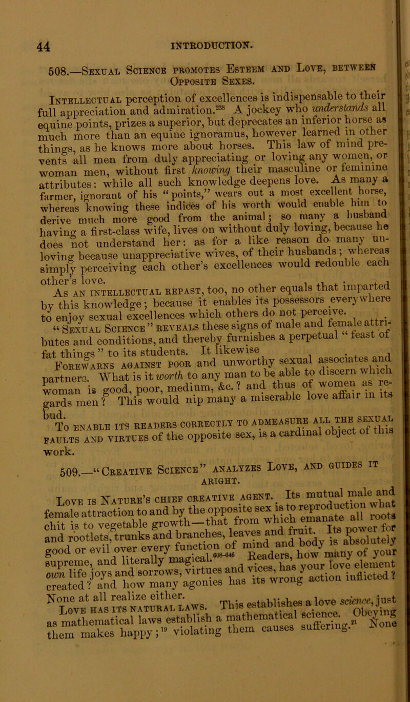 508.—Sexual Science promotes Esteem and Love, between Opposite Sexes. Intellectual perception of excellences is indispensable to their full appreciation and admiration.238 A jockey who understands all equine points, prizes a superior, but deprecates an inferior horse as much more than an equine ignoramus, however learned in other things, as he knows more about horses. This law of mind pre- vents all men from duly appreciating or loving any women, or woman men, without first knowing their masculine or teminine attributes: while all such knowledge deepens love. As many a farmer, ignorant of his “points,” wears out a most excellent horse, whereas knowing these indices of his worth would enable him to derive much more good from the animal; so many a husband having a first-class wife, lives on without duly loving, because ha does not understand her: as for a like reason do man\ un- loving because unappreciative wives, of their husbands; whereas simply perceiving each other’s excellences would redouble each other’s love. , . ,, , . ,„A As AN intellectual repast, too, no other equals that imparted bv this knowledge; because it enables its possessors everywhere to enjoy sexual excellences which others do not perceive. “ Sexual Science ” reveals these signs of male and female attri- butes and conditions, and thereby furnishes a perpetual feast of fat things” to its students. It likewise Forewarns against poor and unworthy sexual a^oeiatu an partners. What is it worth to any man to be able to discern w hick woman is good, poor, medium, &c. ? and thus of women as - gards men f This would nip many a miserable love affair in its tUT0 ENABLE ITS READERS CORRECTLY TO ADMEASURE ALL THE SEX FAULTS AND virtues of the opposite sex, is a cardinal object ot work. 509.—“Creative Science” analyzes Love, and guides it aright. Love is Nature’s chief creative agent. Its mutual male and female attraction to and by the opposite sex is to ^productmn what chit is to vegetable growth—that from which “eal'r f fupreme, and literally -on/ actio,, inflicted 1 hI's This establishes^ » mathematical laws eetablish a cal Ion! them makes happy;19 violating them causes sutler g