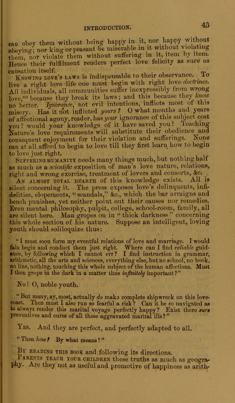 can obey them without being happy in it, nor happy without obeying; nor king or peasant be miserable m it without violatin0 them, nor violate them without suffering in it, item by item. Hence their fulfilment renders perfect love felicity as sure as causation itself. . . , Knowino love’s laws is indispensable to their observance, lo live a rio-ht love-life one must begin with right love doctrines. All individuals, all communities suffer inexpressibly from wrong love,515 because they break its laws; and this because they know no better. Ignorance, not evil intentions, inflicts most of this misery. Has it not inflicted yours ? 0 what months and years of aftectional agony, reader, has your ignorance of this subject cost you? would your knowledge of it have saved you? reaching Nature’s love requirements will substitute their obedience and consequent enjoyment for their violation and sufferings. None can at all afford to begin to love till they first learn how to begin to love just right. _ . Suffering humanity needs many things much, hut nothing half as much as a- scientific exposition of man’s love nature, relations, right and wrong exercise, treatment of lovers and consorts, &c. . An almost total dearth of this knowledge exists. All is silent concerning it. The press exposes love’s delinquents, infi- delities, elopements, “ scandals,” &c., which the bar arraigns and bench punishes, yet neither point out their causes nor remedies. Even mental philosophy, pulpit, college, school-room, family, all are silent here. Man gropes on in thick darkness ” concerning this whole section of his nature. Suppose an intelligent, loving youth should soliloquize thus: “ I must soon form my eventful relations of love and marriage. I would fain begin and conduct them just right. Where can I find reliable guid- ance, by following which I cannot err ? I find instruction in grammar, arithmetic, all the arts and sciences, everything else, but no school, no book, no line, nothing, touching this whole subject of the human affections. Must I then grope in the dark in a matter thus infinitely important?” No! 0, noble youth. “ But many, ay, most, actually do make complete shipwreck on this love- coast. Then must I also run so fearful a risk ? Can it be so navigated as to always render this marital voyage perfectly happy ? Exist there sure preventives and cures of all these aggravated marital ills ? ” ^es. And they are perfect, and perfectly adapted to all. 11 Then how t By what means ? ” By reading this book and following its directions. Parents teach your children these truths as much as geogra- phy. Are they not as useful and promotive of happiness as arith-