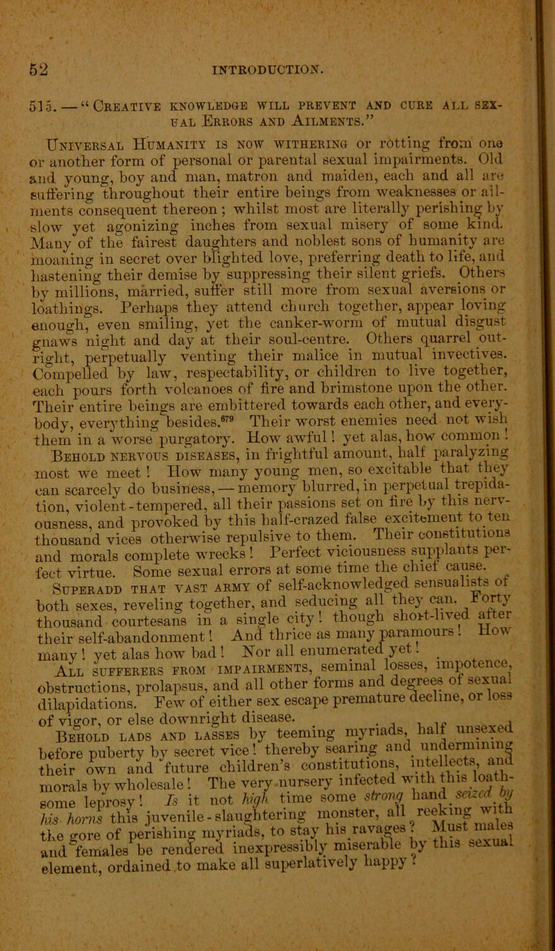 515.—“Creative knowledge will prevent and cure all sex- ual Errors and Ailments.” Universal Humanity is now withering or rotting from one or another form of personal or parental sexual impairments. Old and young, boy and man, matron and maiden, each and all are suffering throughout their entire beings from weaknesses or ail- ments consequent thereon ; whilst most are literally perishing by slow yet agonizing inches from sexual misery of some kind. Many of the fairest daughters and noblest sons of humanity are moaning in secret over blighted love, preferring death to life, and hastening their demise by suppressing their silent griefs. Others by millions, married, suffer still more from sexual aversions or loathings. Perhaps they attend church together, appear loving enough, even smiling, yet the canker-worm of mutual disgust gnaws night and day at their soul-centre. Others quarrel out- right, perpetually venting their malice in mutual invectives. Compelled by law, respectability, or children to live together, each pours forth volcanoes of fire and brimstone upon the other. Their entire beings are embittered towards each other, and every- body, everything besides.679 Their worst enemies need not wish them in a worse purgatory. How awful! yet alas, how common ! Behold nervous diseases, in frightful amount,. half paralyzing most we meet ! How many young men, so excitable that they can scarcely do business, — memory blurred, in perpetual trepida- tion, violent-tempered, all their passions set on fire by this nerv- ousness, and provoked by this half-crazed false excitement to ten thousand vices otherwise repulsive to them. Their constitutions and morals complete wrecks 1 Perfect viciousness supplants per- fect virtue. Some sexual errors at some time the chief cause. Superadd that vast army of self-acknowledged sensualists ot both sexes, reveling together, and seducing all they can. t orty thousand courtesans in a single city! though shoH-lived after their self-abandonment! And thrice as many paramours! How many ! yet alas how bad! Nor all enumerated yet 1 All sufferers from impairments, seminal losses, unpo ence, obstructions, prolapsus, and all other forms and degrees of sexual dilapidations. Few of either sex escape premature decline, or loss of vigor, or else downright disease. Behold lads and lasses by teeming myriads, half unsexed before puberty by secret vice! thereby searing and undermining their own and future children’s constitutions, intellects and morals by wholesale! The very nursery infected with this loath- some leprosy! Is it not high time some strong hand seized hi/ his horns thfs juvenile-slaughtering monster, the gore of perishing myriads, to stay his .ravages ? Must males and females lie rendered inexpressibly miserable by this sexua. element, ordained to make all superlatively happy .