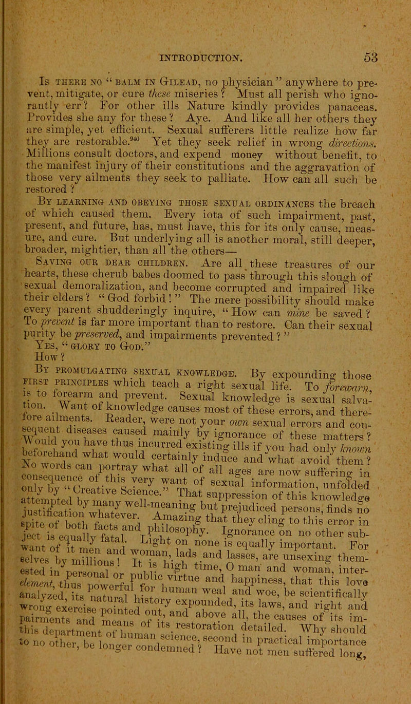 Is there no “ balm in Gilead, no physician ” anywhere to pre- vent, mitigate, or cure these miseries ? Must all perish who igno- rantly err? For other ills Nature kindly provides panaceas. Provides she any for these ? Aye. And like all her others they are simple, yet efficient. Sexual sufferers little realize how far they are restorable.940 Yet they seek relief in wrong directions. Millions consult doctors, and expend money without benefit, to the manifest injury of their constitutions and the aggravation of those very ailments they seek to palliate. How can all such be restored ? By learning and obeying those sexual ordinances the breach , ot which caused them. Every iota of such impairment, past, present, and future, has, must have, this for its only cause, meas- ure, and cure. But underlying all is another moral, still deeper, broader, mightier, than all the others— Saving our dear children. Are all these treasures of our hearts, these cherub babes doomed to pass through this slough of sexual demoralization, and become corrupted and impaired like their elders ? “ God forbid ! ” The mere possibility should make every parent shudderingly inquire, “ How can mine be saved ? ro pi event is far more important than to restore. Can their sexual purity be preserved, and impairments prevented ? ” Yes, “glory to God:” How ? By promulgating sexual knowledge. By expounding those PIRST principles which teach a right sexual life. To forewarn !?‘° t^'rea''1 a?d P'-evfrt. Sexual knowledge is sexual salva- ■ .,W ot Knowledge causes most of these errors, and there- fore ailments. Reader, were not your own sexual errors and cou- rSed “am!y ^ ignorance of these matters? befoSnd Wh?t wo8lTCUT^ 1X18tlnS ills if y°« had only known v *1 what T°uld certainly induce and what avoid them? NTt ‘n Portray what all of all ages are now suffering in oniv llv ho ■ • want of sexual information, unfolded . That, 8llPPK*sion of this knowledge iustSion SStZ well-meaning but prejudiced persons, finds So spite ofta. that they cling to this error in ject is eruiullvVntnl 4 f°SOphy’ ISnorauce on no other sub- w-int r>+‘ If ^ c blight on none is equally important. For selves by mTlHoiis' ?».liuls .and basses, are unsexing them- estll ? l\l* hl£h time, 0 man and woman inter- dement, -thus powerfuffor'hunrm liayme88’ that. thjs lova analyzed its nohn-oi l • + unun wea^ a,J^ woe, be scientifically wrono- exercise nointpfl18 eHJOlln(^e(^ lawrs, and right and to no other, be longer coSSlt'KStn£
