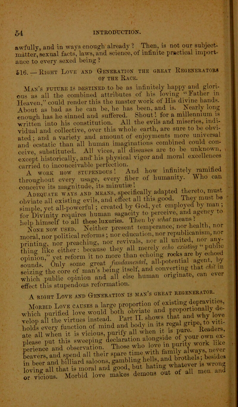 awfully, and in ways enough already ? Then, is not our subject- matter, sexual facts, laws, and science, of infinite practical import- ance to every sexed being ? 516. Right Love and Generation the great Regenerators of the Race. Man’s future is destined to be as infinitely happy and glori- ous as all the combined attributes of bis loving “Father in Heaven,” could render this the master work of His divine bands. About ns bad as be can be, be lias been, and is. Leail} long enough has he sinned and suffered. Shout ! for a millennium is written into bis constitution. All the evils and miseries, indi- vidual and collective, over this whole earth, are sure to be obvi- ated ; and a variety and amount of enjoyments more universal and ecstatic than all human imaginations combined could con- ceive, substituted. All vices, all diseases are to be unknown, - except historically, and* his physical vigor and moral excellences carried to inconceivable perfection. . _ A A work how stupendous ! And how infinitely ramified throughout every usage, every fiber of humanity. Who can conceive its magnitude, its minutbe! , , . * Adequate ways and means, specifically adapted thereto, must obviate all existing evils, and effect all this good. They must be simple, yet all-powerful; created by God, yet employed bj man, for Divinity requires human sagacity to perceive, and agency to help himself to all these luxuries. Then by what means . Hone now used. Neither present temperance; nor health, nor moral, nor political reforms; nor education, nor republicanism nor printing nor preaching, nor revivals, nor all united, noi any- [hint like either: because they all mere y echo zmtonj public onimon ” yet reform it no more than echoing rocks are by echoed sounds ’ (July some great fundamental, all-potential agent, >y seizing thecore of nmn’s being itself, and converting that Mb which8 public opinion and all else human originate, can evei effect this stupendous reformation. A right Love and Generation is man’s great regenerator. Morbid Love causes a large proportion of ate Hl^ all 0Pf7oUr ownex: please put this sweeping declaration alongs f > 0 work uke perience and observation. Those who lp'c? ) never leavers, and spend all their spare tune wi i a brothels; besides in beer and billiard saloonsWhatever is wrong demons out of all men and