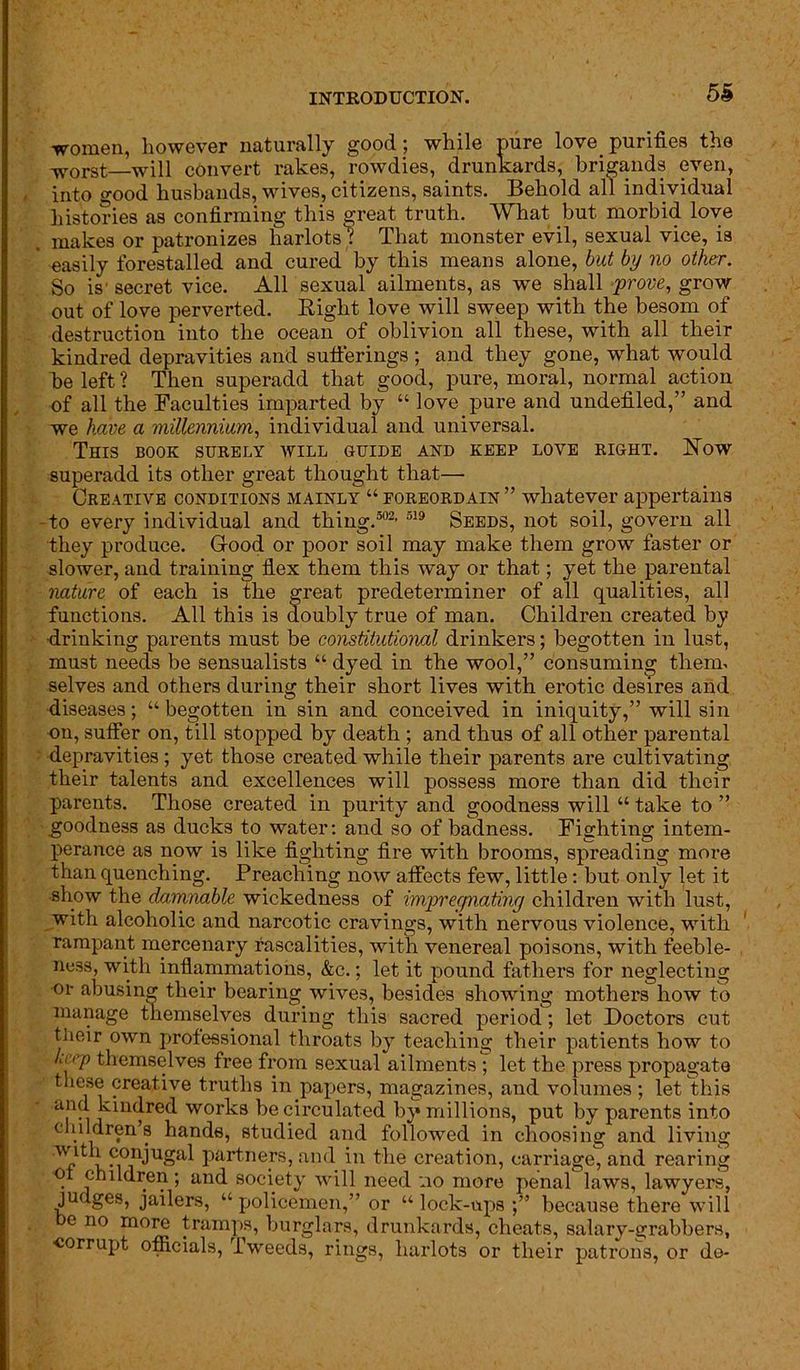 women, however naturally good; while pure love.purities the WOrst—will convert rakes, rowdies, drunkards, brigands even, into good husbands, wives, citizens, saints. Behold all individual histories as confirming this great truth. What but morbid love makes or patronizes harlots'? That monster evil, sexual vice, is easily forestalled and cured by this means alone, but by no other. So is’ secret vice. All sexual ailments, as wTe shall •-prove, grow out of love perverted. Bight love will sweep with the besom of destruction into the ocean of oblivion all these, with all their kindred depravities and sufferings ; and they gone, what would be left ? Then superadd that good, pure, moral, normal action of all the Faculties imparted by “ love pure and undefiled,” and we have a millennium, individual and universal. This book surely will guide and keep love right. Now superadd its other great thought that— Creative conditions mainly “ foreordain ” whatever appertains -to every individual and thing.502, 519 Seeds, not soil, govern all they produce. G-ood or poor soil may make them grow faster or slower, and training flex them this way or that; yet the parental nature of each is the great predeterminer of all qualities, all functions. All this is doubly true of man. Children created by drinking parents must be constitutional drinkers; begotten in lust, must needs be sensualists “ dyed in the wool,” consuming them, selves and others during their short lives with erotic desires and diseases; “ begotten in sin and conceived in iniquity,” will sin on, suffer on, till stopped by death ; and thus of all other parental depravities ; yet those created while their parents are cultivating their talents and excellences will possess more than did their parents. Those created in purity and goodness will “ take to ” goodness as ducks to water: and so of badness. Fighting intem- perance as now is like fighting fire with brooms, spreading more than quenching. Preaching now affects few, little: but only let it show the damnable wickedness of impregnating children with lust, with alcoholic and narcotic cravings, with nervous violence, with rampant mercenary rascalities, with venereal poisons, with feeble- ness, with inflammations, &c.; let it pound fathers for neglecting ■or abusing their bearing wives, besides showing mothers how to manage themselves during this sacred period; let Doctors cut tlieir own professional throats by teaching their patients how to trip themselves free from sexual ailments ; let the press propagate these creative truths in papers, magazines, and volumes; let this o ] U1<|re<^ wor^:8 be circulated by millions, put by parents into children’s hands, studied and followed in choosing and living 'T^b conjUgai partners, and in the creation, carriage, and rearing of children; and society will need :io more penal laws, lawyers, judges, jailers, “policemen,” or “lock-ups because there will e no more tramps, burglars, drunkards, cheats, salary-grabbers, corrupt officials, Tweeds, rings, harlots or their patrons, or do-