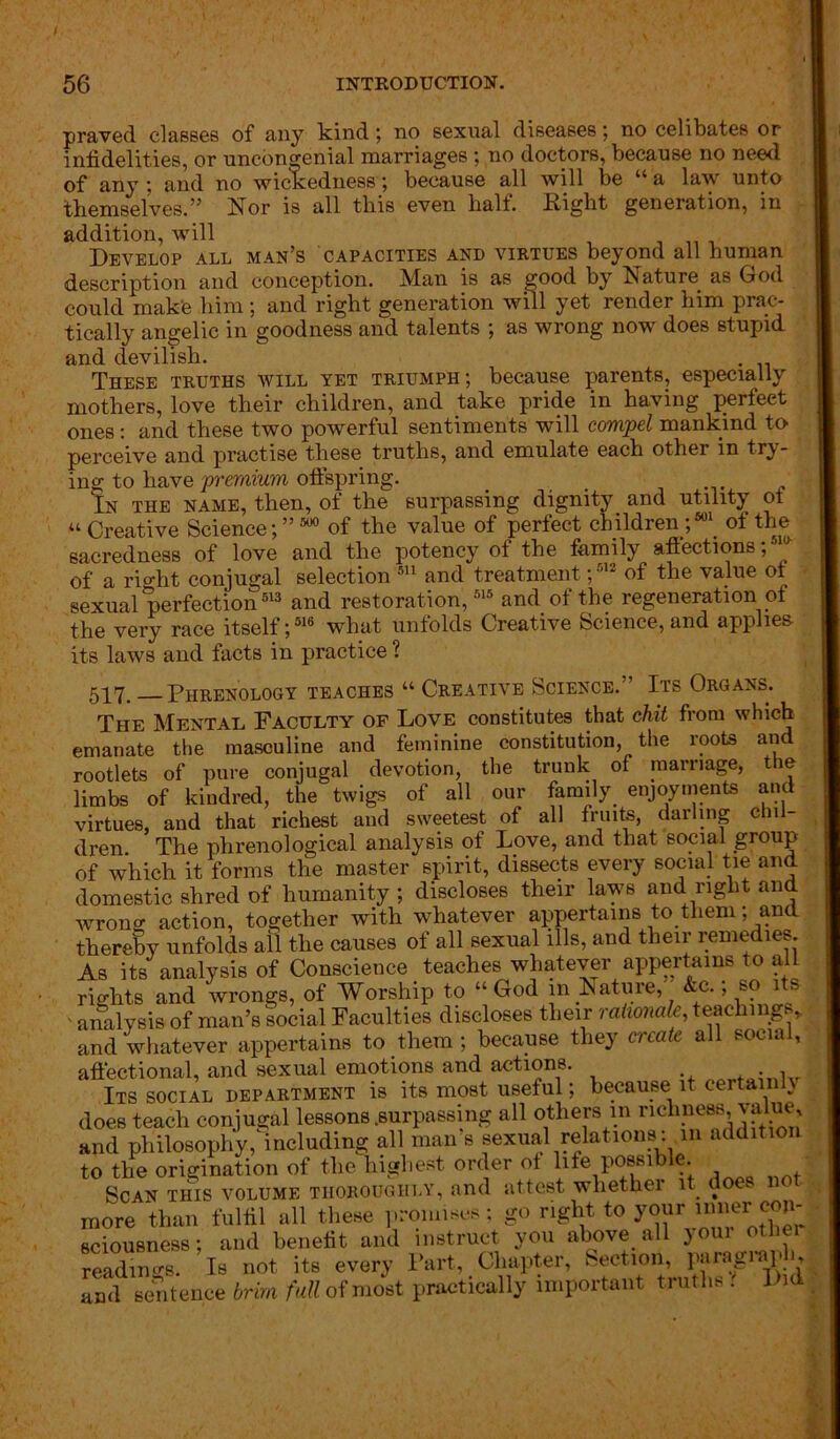praved classes of any kind; no sexual diseases; no celibates or infidelities, or uncongenial marriages no doctors, because no need of any ; and no wickedness ; because all will be “a law unto themselves.” Nor is all this even halt. Right generation, in addition, will „ . Develop all man’s capacities and virtues beyond all human description and conception. Man is as good by Nature, as God could make him; and right generation will yet render him prac- tically angelic in goodness and talents ; as wrong now does stupid and devilish. These truths will yet triumph; because parents, especially mothers, love their children, and take pride in having perfect ones: and these two powerful sentiments will compel mankind to perceive and practise these truths, and emulate each other in try- ing to have premium offspring. In the name, then, of the surpassing dignity and utility oi « Creative Science;” 500 of the value of perfect children ;501, of the sacredness of love and the potency of the family affections; of a right conjugal selection 511 and treatment;5,2 of the value of sexual perfection513 and restoration,515 and of the regeneration of the very race itself;516 what unfolds Creative Science, and applies its laws and facts in practice ? 5P7# Phrenology teaches “ Creative Science.” Its Organs. The Mental Faculty of Love constitutes that chit from which emanate the masculine and feminine constitution, the roots an rootlets of pure conjugal devotion, the trunk of marriage, the limbs of kindred, the twigs of all our family enjoyments and virtues, aud that richest and sweetest of all fruits, darling chil- dren The phrenological analysis of Love, and that social group of which it forms the master spirit, dissects every social tie and domestic shred of humanity ; discloses their laws and right and wrong action, together with whatever appertains to them; and thereby unfolds all the causes of all sexual ills, and their remedies. As its analysis of Conscience teaches whatever appertains to ai rights and wrongs, of Worship to “God in Nature,” &c.; so its ' analysis of man’s social Faculties discloses their rationale, teaching „ and whatever appertains to them ; because they create all social, affectional, and sexual emotions and actions. . , Its social department is its most useful; because it certainh does teach conjugal lessons .surpassing all others in richness value, and philosophy, including all man’s sexual relations: m addition to the origination of the highest order of life possible. Scan this volume thoroughly, and attest whether it doe. n more than fulfil all these promises; go right to your inner con- sciousness ; and benefit and instruct you above, all j oin other readings. Is not its every Part, Chapter, Section, paragrapl { and sentence brim full of most practically important truths . Did