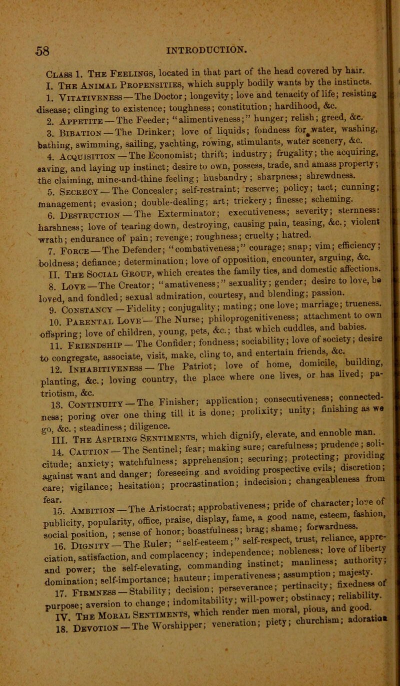 Class 1. The Feelings, located in that part of the head covered by hair. 1. The Animal Propensities, which supply bodily wants by the instincts. 1*. Vitatiyeness—The Doctor; longevity; love and tenacity of life; resisting disease; clinging to existence; toughness; constitution; hardihood, &c. 2. Appetite —The Feeder; “alimentiveness;” hunger; relish; greed, &e. 3. Bibation — The Drinker; love of liquids; tondness forfcwater, washing, bathing, swimming, sailing, yachting, rowing, stimulants, water scenery, &c. 4. Acquisition — The Economist; thrift; industry; frugality; the acquiring, saving, and laying up instinct; desire to own, possess, trade, and amass property; the claiming, mine-and-thine feeling; husbandry; sharpness; shrewdness. 5. Secrecy —The Concealer; self-restraint; reserve; policy; tact; cunning; management; evasion; double-dealing; art; trickery; finesse; scheming. 6. Destruction — The Exterminator; executiveness; severity; sternness: harshness; love of tearing down, destroying, causing pain, teasing, &c.; violent wrath; endurance of pain; revenge; roughness; cruelty; hatred. 7. Force —The Defender; “combativeness;” courage; snap; vim; efficiency; boldness; defiance; determination; love of opposition, encounter, arguing, &c. II. The Social Group, which creates the family ties, and domestic affections. 8. Love—The Creator; “amativeness;” sexuality; gender; desire to love, ba loved and fondled; sexual admiration, courtesy, and blending; passion. 9. Constancy — Fidelity ; conjugality; mating; one love; marriage; trueness. 10 Parental Love-The Nurse; philoprogenitiveness; attachment to own offspring; lore of children, young, pet., &c.; that t.hich cuddles and bab.es. 11. Fkiekdbhip —The Oondder; fondness; sociability; love of society, desire to congregate, associate, visit, make, cling to, and entertain friends &c. 12 INIABITIVENESS-The Patriot; love of home, domicile, building, planting, &c.; loving country, the place where one lives, or has lived, pa- tni39CoNTiNUlTY-The Finisher; application; consecutiveness; connected- ness;’ podng over one thing till it is done; prolixity; unity; finishing as w o-o &c.; steadiness; diligence. = hi The Aspiring Sentiments, which dignify, elevate and ennoble man 14 Caution - The Sentinel; fear; making sure; carefulness; prudence , soli- citude- anxiety watchfulness; apprehension; securing; protecting; providing want ank danger; foreseeing and avoiding prospective evils; discretion; Sre; vigilance; hesitation; procrastination; indecision; changeableness fe*15 Ambition —The Aristocrat; approbativeness; pride of character; love of publicity, popularity, office, praise, display, fame, a good uam^^s social position • sense of honor; boastfulness; brag; shame; forwardness. 16 Dignity - The Euler; “ self-esteem; ” self-respect, trust, reliance appre ciation satisfaction, and complacency; independence; nobleness; love «f lb y Tnd pkwer; the sklf-elevating, commanding instinct; domination; self-importance; hauteur; imperativeness; 17 Firmness Stability; decision; perseverance, p y> .... “X to change, indomitnbility; will-power; otatiuacy; rohaMity. P TV The Moral Sentiments, which render men moral, pious and g • 18^ Devotion—-The Worshipper; veneration; piety; church.,*; adoratia.