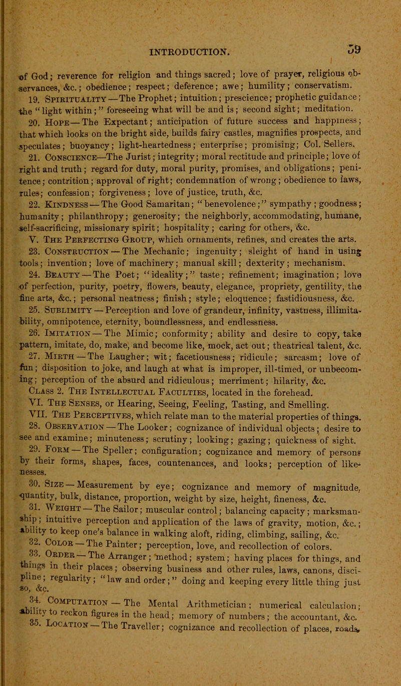 o9 ■of God; reverence for religion and things sacred; love of prayer, religious ob- servances, &c.; obedience; respect; deference; awe; humility; conservatism. 19. Spirituality—The Prophet; intuition; prescience; prophetic guidance; the “ light within ; ” foreseeing what will be and is; second sight; meditation. 20. Hope—The Expectant; anticipation of future success and happiness; that which looks on the bright side, builds fairy castles, magnifies prospects, and speculates; buoyancy; light-heartedness; enterprise; promising; Col. Sellers. 21. CONSCIENCE—The Jurist; integrity; moral rectitude and principle; love of right and truth ; regard for duty, moral purity, promises, and obligations ; peni- tence; contrition; approval of right; condemnation of wrong; obedience to laws, rules; confession; forgiveness; love of justice, truth, &c. 22. Kindness — The Good Samaritan; “benevolence;” sympathy ; goodness; humanity; philanthropy; generosity; the neighborly, accommodating, humane, self-sacrificing, missionary spirit; hospitality; caring for others, &c. V. The Perfecting Group, which ornaments, refines, and creates the arts. 23. Construction — The Mechanic; ingenuity; sleight of hand in using tools; invention; love of machinery; manual skill; dexterity; mechanism. 24. Beauty — The Poet; “ideality;” taste; refinement; imagination; love of perfection, purity, poetry, flowers, beauty, elegance, propriety, gentility, the fine arts, &c.; personal neatness; finish; style; eloquence; fastidiousness, &c. 25. Sublimity — Perception and love of grandeur, infinity, vastness, illimita- bility, omnipotence, eternity, boundlessness, and endlessness. 26. Imitation — The Mimic; conformity; ability and desire to copy, take pattern, imitate, do, make, and become like, mock, act out; theatrical talent, &c. 27. Mirth — The Laugher; wit; facetiousness; ridicule; sarcasm; love of fun; disposition to joke, and laugh at what is improper, ill-timed, or unbecom- ing; perception of the absurd and ridiculous; merriment; hilarity, &c. Class 2. The Intellectual Faculties, located in the forehead. \ I. The Senses, or Hearing, Seeing, Feeling, Tasting, and Smelling. VII. The Perceptives, which relate man to the material properties of things. 28. Observation — The Looker; cognizance of individual objects; desire to aee and examine; minuteness; scrutiny; looking; gazing; quickness of sight. 29. Form The Speller; configuration; cognizance and memory of persons by their forms, shapes, faces, countenances, and looks; perception of like- nesses. 30. Size Measurement by eye; cognizance and memory of magnitude, quantity, bulk, distance, proportion, weight by size, height, fineness, &c. 31. Weight The Sailor; muscular control; balancing capacity; marksman- ship, intuitive perception and application of the laws of gravity, motion, &c.; ability to keep one’s balance in walking aloft, riding, climbing, sailing, &c. °2. Color The Painter; perception, love, and recollection of colors. 33. Order —The Arranger; *method; system; having places for things, and mgs in their places; observing business and other rules, laws, canons, disci- p ine; regularity; “ law and order; ” doing and keeping every little thing just ’ Computation The Mental Arithmetician; numerical calculation; a i it} to reckon figures in the head; memory of numbers; the accountant, &c, * Location — The Traveller; cognizance and recollection of places, roads.