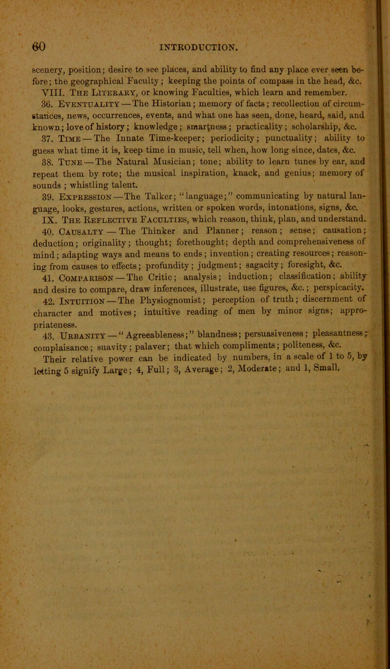 scenery, position; desire to see places, and ability to find any place ever seen be- fore; the geographical Faculty; keeping the points of compass in the head, &c. VIII. The Literary, or knowing Faculties, which learn and remember. 36. Eventuality—The Historian; memory of facts ; recollection of circum- stances, news, occurrences, events, and what one has seen, done, heard, said, and known; love of history; knowledge; smartness; practicality; scholarship, &c. 37. Time — The Innate Time-keeper; periodicity; punctuality; ability to guess what time it is, keep time in music, tell when, how long since, dates, &c. 38. Tune — The Natural Musician; tone; ability to learn tunes by ear, and repeat them by rote; the musical inspiration, knack, and genius; memory of sounds ; whistling talent. 39. Expression—The Talker; “language;” communicating by natural lan- guage, looks, gestures, actions, written or spoken words, intonations, signs, &c. IX. The Reflective Faculties, which reason, think, plan, and understand. 40. Causalty — The Thinker and Planner ; reason ; sense; causation; deduction; originality; thought; forethought; depth and comprehensiveness of mind; adapting ways and means to ends; invention; creating resources; reason- ing from causes to effects; profundity; judgment; sagacity; foresight, &c. 41. Comparison —The Critic; analysis; induction; classification; ability and desire to compare, draw inferences, illustrate, use figures, &c.; perspicacity. 42. Intuition — The Physiognomist; perception of truth; discernment of character and motives; intuitive reading of men by minor signs; appro- priateness. 43. Urbanity — “ Agreeableness; ” blandness; persuasiveness; pleasantness ; complaisance; suavity ; palaver; that which compliments ; politeness, &c. Their relative power can be indicated by numbers, in a scale of 1 to 5, by letting 5 signify Large; 4, Full; 3, Average; 2, Moderate; and 1, Small.