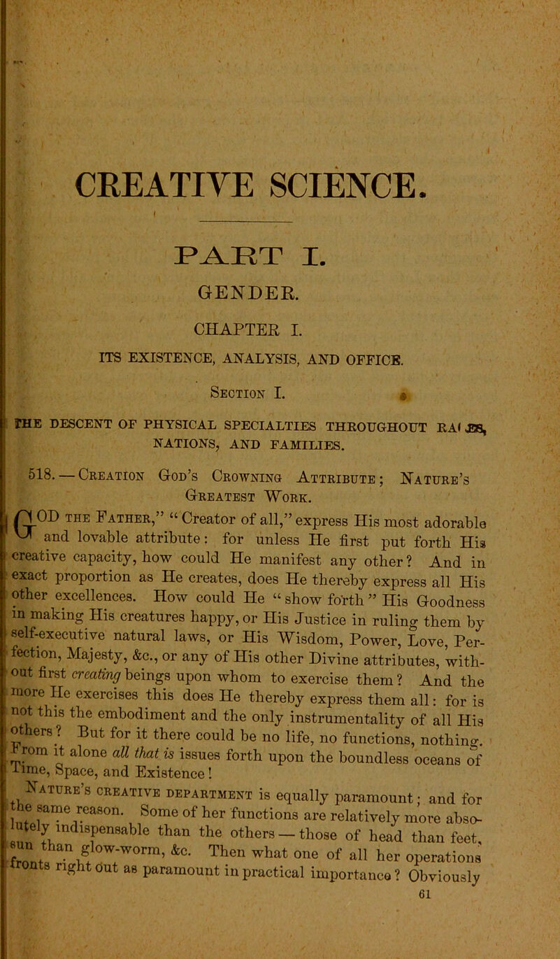 CREATIVE SCIENCE. PART I. GENDER. CHAPTER I. ITS EXISTENCE, ANALYSIS, AND OFFICE. Section I. • THE DESCENT OF PHYSICAL SPECIALTIES THEOUGHOUT EA< E8, NATIONS, AND FAMILIES. 518. — Creation God’s Crowning Attribute; Nature’s Greatest Work. | n.OD THE Father,” “ Creator of all,” express His most adorable V* and lovable attribute: for unless He first put forth His creative capacity, how could He manifest any other ? And in exact proportion as He creates, does He thereby express all His other excellences. How could He « show forth ” His Goodness in making His creatures happy, or His Justice in ruling them by self-executive natural laws, or His Wisdom, Power, Love, Per- fection, Majesty, &c., or any of His other Divine attributes, with- out first creating beings upon whom to exercise them ? And the more He exercises this does He thereby express them all: for is not this the embodiment and the only instrumentality of all His ot ers ? But for it there could be no life, no functions, nothing. £rom it alone all that is issues forth upon the boundless oceans of lime, Space, and Existence! Nature’s creative department is equally paramount; and for Ini 8anae ^easor1, kome of her functions are relatively more abso- «nn fumdl?en9able than the others — those of head than feet, front ian Slow-worm, &c. Then what one of all her operations trouts right out as paramount in practical importance? Obviously