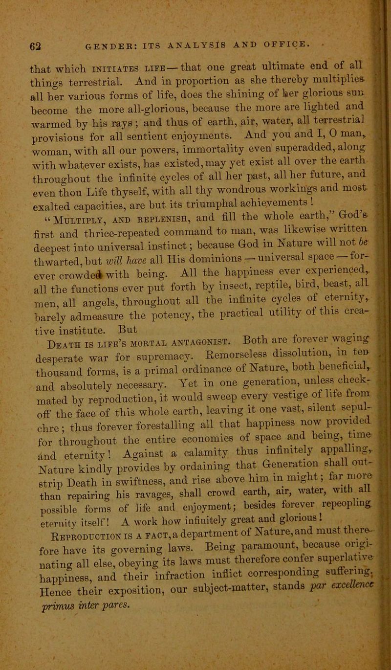 that which initiates life—that one great ultimate end of all things terrestrial. And in proportion as she thereby multiplies, all her various forms of life, does the shining of her glorious sun become the more all-glorious, because the more are lighted and warmed by his rays ; and thus of earth, air, water, all terrestrial provisions for all sentient enjoyments. And you and I, 0 man, woman, with all our powers, immortality even superadded, along with whatever exists, has existed, may yet exist all over the earth throughout the infinite cycles of all her past, all her future, and even thou Life thyself, with all thy wondrous workings and most, exalted capacities, are hut its triumphal achievements ! “ Multiply, and replenish, and fill the whole earth,” God’s, first and thrice-repeated command to man, was likewise written deepest into universal instinct; because God in Nature will not be thwarted, hut will have all His dominions -— universal space for- ever crowded with being. All the happiness ever experience! all the functions ever put forth by insect, reptile, bird, beast, all men, all angels, throughout all the infinite cycles of eternity, barely admeasure the potency, the practical utility of this crea- tive institute. But Heath is life’s mortal antagonist. Both are toreyer waging desperate war for supremacy. Remorseless dissolution, in ten thousand forms, is a primal ordinance of Nature, both beneficialr and absolutely necessary. Yet in one generation, unless check- mated by reproduction, it would sweep every vestige of lite from off the face of this whole earth, leaving it one vast, silent sepu - chre; thus forever forestalling all that happiness now provided for throughout the entire economies of space and being, time and eternity! Against a calamity thus infinitely appalling. Nature kindly provides by ordaining that Generation shall out- strip Heath in swiftness, and rise above him in nng it, ar moi e than repairing his ravages, shall crowd earth, air, water, with all possible forms of life and enjoyment; besides forever repeopling eternity itself! A work how infinitely great and glorious! Reproduction is a fact, a department of Nature, and must there- fore have its governing laws. Being paramount, because origi- nating all else, obeying its laws must therefore confer superlative happiness, and their infraction inflict corresponding suffering. Hence their exposition, our subject-matter, stands par excellence primus inter pares.