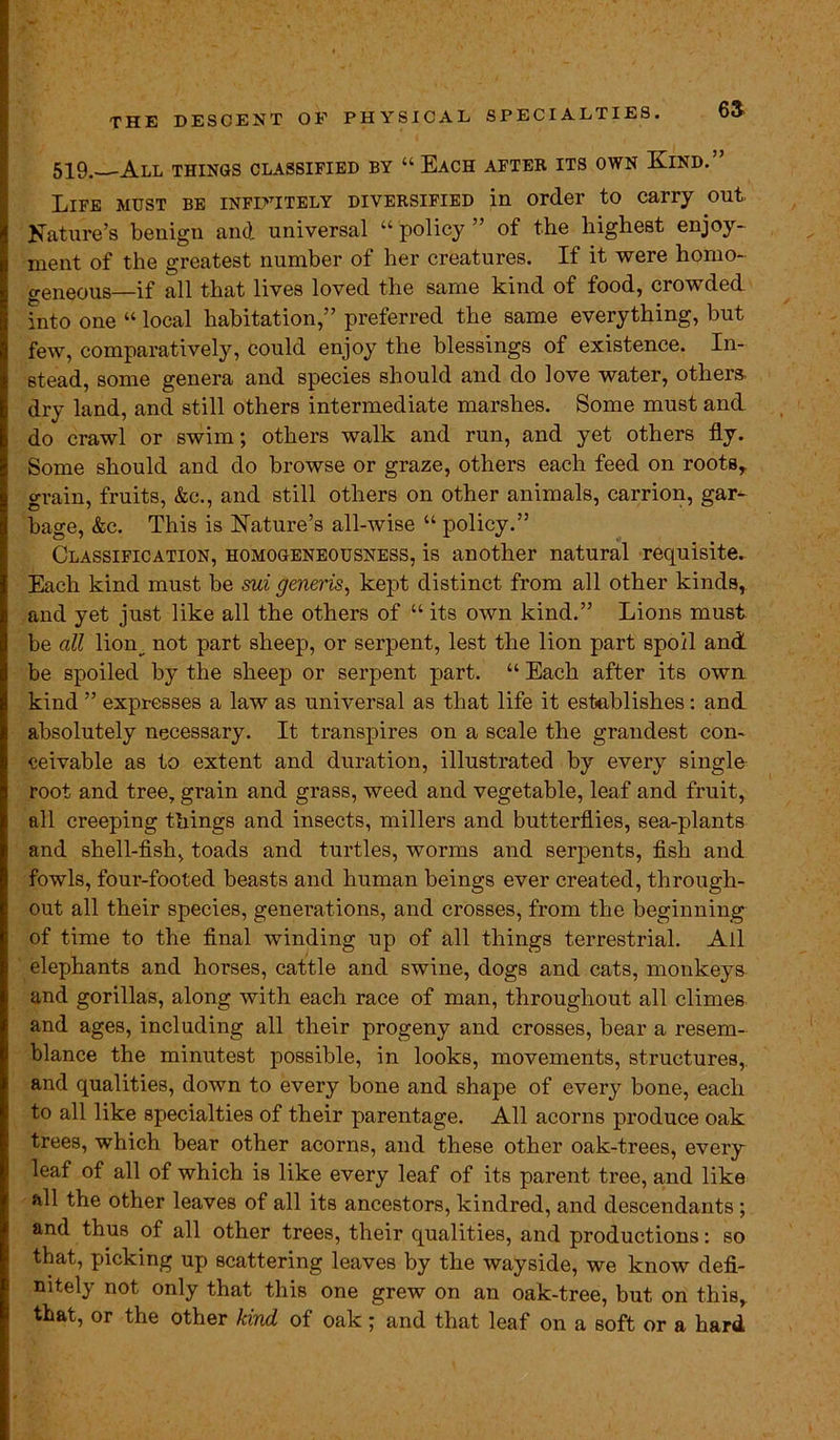 THE DESCENT OF PHYSICAL SPECIALTIES. 03 519. All things classified by “ Each after its own Kind.” Life must be infinitely diversified in order to carry out Nature’s benign and universal “ policy ” of the highest enjoy- ment of the greatest number of her creatures. If it were homo- geneous—if all that lives loved the same kind of food, crowded into one “ local habitation,” preferred the same everything, but few, comparatively, could enjoy the blessings of existence. In- stead, some genera and species should and do love water, others, dry land, and still others intermediate marshes. Some must and do crawl or swim; others walk and run, and yet others fly. Some should and do browse or graze, others each feed on roots, grain, fruits, &c., and still others on other animals, carrion, gar- bage, &c. This is Nature’s all-wise “ policy.” Classification, homogeneousness, is another natural requisite. Each kind must be sui generis, kept distinct from all other kinds, and yet just like all the others of “ its own kind.” Lions must be all lion^ not part sheep, or serpent, lest the lion part spoil and be spoiled by the sheep or serpent part. “ Each after its own kind ” expresses a law as universal as that life it establishes: and absolutely necessary. It transpires on a scale the grandest con- ceivable as to extent and duration, illustrated by every single root and tree, grain and grass, weed and vegetable, leaf and fruit, all creeping things and insects, millers and butterflies, sea-plants and shell-fish, toads and turtles, worms and serpents, fish and fowls, four-footed beasts and human beings ever created, through- out all their species, generations, and crosses, from the beginning of time to the final winding up of all things terrestrial. Ail elephants and horses, cattle and swine, dogs and cats, monkeys and gorillas, along with each race of man, throughout all climes and ages, including all their progeny and crosses, bear a resem- blance the minutest possible, in looks, movements, structures, and qualities, down to every bone and shape of every bone, each to all like specialties of their parentage. All acorns produce oak trees, which bear other acorns, and these other oak-trees, every leaf of all of which is like every leaf of its parent tree, and like all the other leaves of all its ancestors, kindred, and descendants; and thus of all other trees, their qualities, and productions: so that, picking up scattering leaves by the wayside, we know defi- nitely not only that this one grew on an oak-tree, but on this, that, or the other kind of oak; and that leaf on a soft or a hard