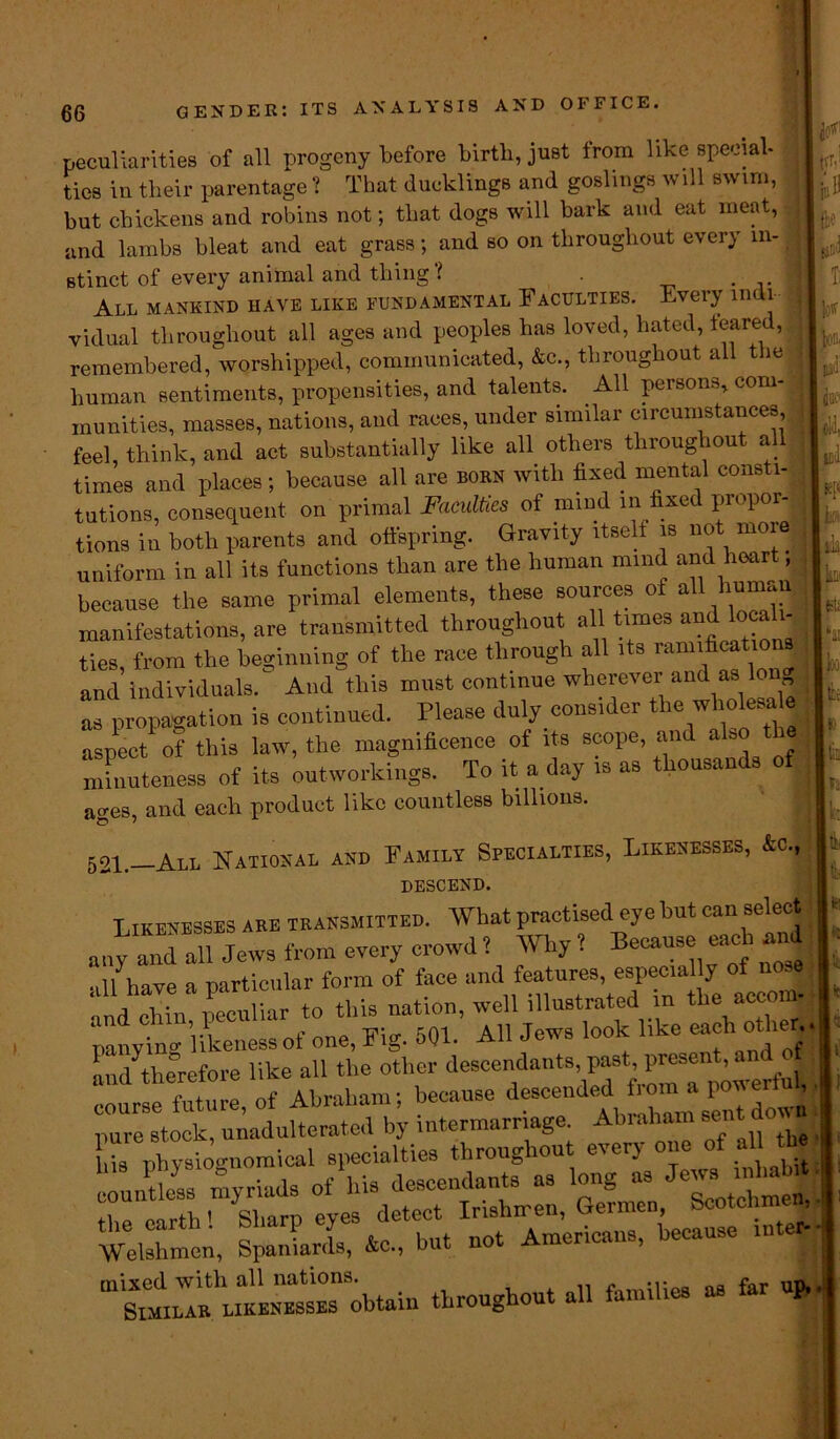 p A peculiarities of all progeny before birth, just from like special- ties in their parentage ? That ducklings and goslings will swim, but chickens and robins not; that dogs will bark and eat meat, and lambs bleat and eat grass ; and so on throughout every m- _ stinct of every animal and thing? . I All mankind have like fundamental Faculties. Every mui : vidual throughout all ages and peoples has loved, hated, feared, remembered, worshipped, communicated, &c., throughout all t ie 1 human sentiments, propensities, and talents. All persons, com munities, masses, nations, and races, under similar circumstances feel, think, and act substantially like all others throughout all times and places; because all are born with fixed mental consti- tutions, consequent on primal Faculties of mind in fixed propor- tions in both parents and offspring. Gravity itself is not moie uniform in all its functions than are the human mmd and heart, jl because the same primal elements, these sources of all human manifestations, are transmitted throughout al1 tun- andJocaln ties, from the beginning of the race through all tts ramifieationj I and individuals. And this must continue wherever and as long I as propagation is continued. Please duly consider the who esa aspect of this law, the magnificence of its scope, and also the minuteness of its networkings. To it a day is as thousands of ■ ages, and each product like countless billions. 521.—All National and Family Specialties, Likenesses, &c., descend. Likenesses are transmitted. What practised eye but can select any and all Jews from every crowd 1 Why ? Because each and ■ill have a particular form of face and features, especially of nose fd chin peculiar to this nation, well illustrated in the aecom- panyinv likeness of one, Fig. 501. All Jews look like each other and^therefore like all the other descendants, past, present, and courseiuture, of Abraham; because Welshmen, Spaniards, &c„ but not Americans, because .ute^-| throughout all families as far up. fti