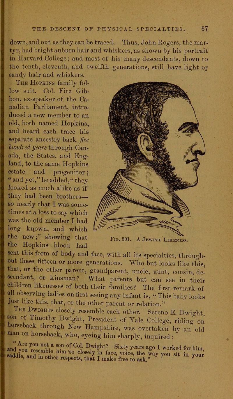 down,and out as they can be traced. Thus, John Rogers, the mar- tyr, had bright auburn hair and whiskers, as shown by his portrait in Harvard College; and most of his many descendants, down to the tenth, eleventh, and twelfth generations, still have light or sandy hair and whiskers. The Hopkins family fol- low suit. Col. Fitz Gib- bon, ex-speaker of the Ca- nadian Parliament, intro- duced a new member to an old, both named Hopkins, and heard each trace his “and yet,” he added,“they looked as much alike as if they had been brothers— so nearly that I was some- times at a loss to say which the new;” showing that Fig. 501. A Jewish Likeness. the Hopkins blood had sent this form of body and face, with all its specialties, through- out these fifteen or more generations. Who but looks like this, that, or the other parent, grandparent, uncle, aunt, cousin, de- scendant, or kinsman? What parents but can see in their children likenesses of both their families? The first remark of all observing ladies on first seeing any infant is, “ This baby looks just like this, that, or the other parent or relation.” The Dwights closely resemble each other. Sereno E. Dwight son of Timothy Dwight, President of Yale College, riding on horseback through New Hampshire, was overtaken by an old man on horseback, who, eyeing him sharply, inquired: was the old member I had long known, and which separate ancestry back jive hundred years through Can- ada, the States, and Eng- land, to the same Hopkins estate and progenitor;