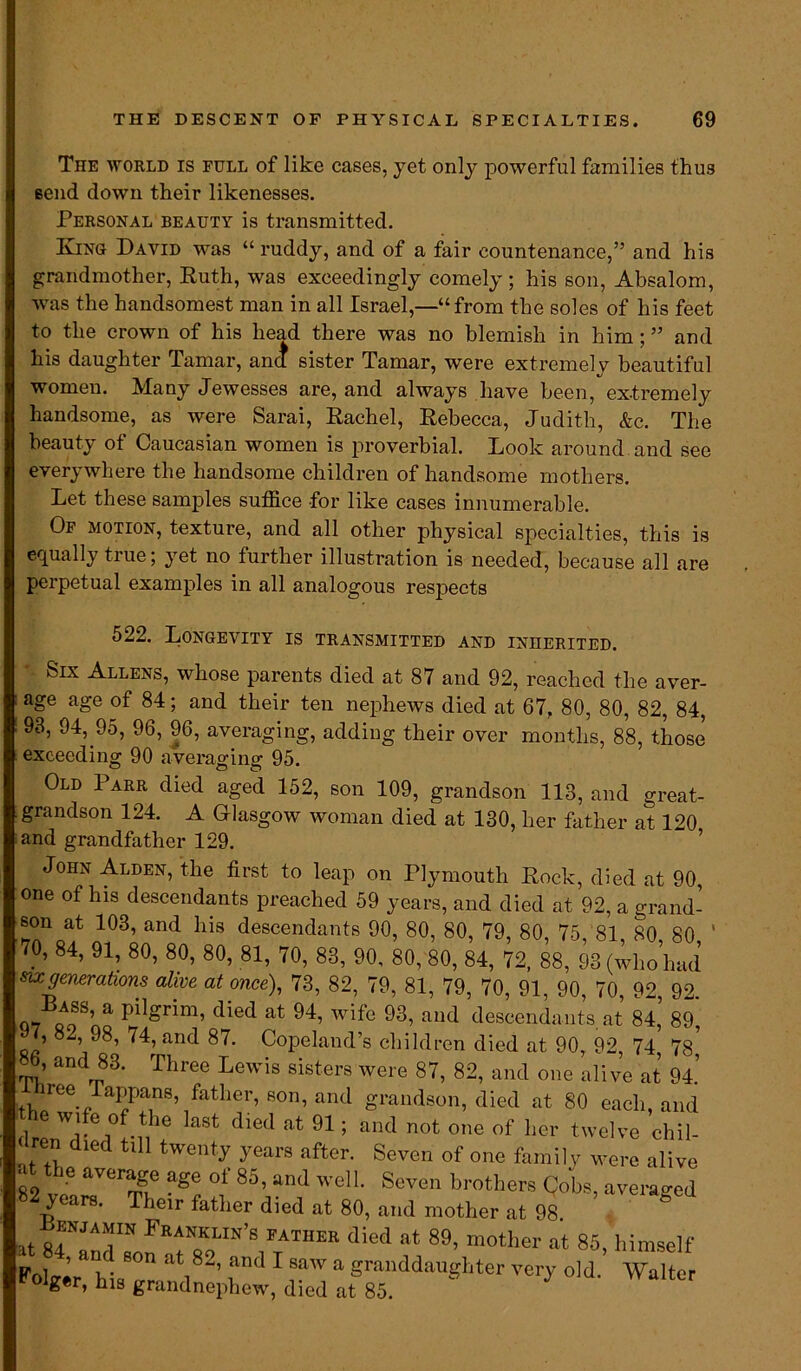 The world is full of like cases, yet only powerful families thus send down their likenesses. Personal beauty is transmitted. Kino David was “ ruddy, and of a fair countenance,” and his grandmother, Ruth, was exceedingly comely; his son, Absalom, was the handsomest man in all Israel,—“from the soles of his feet to the crown of his head there was no blemish in him; ” and his daughter Tamar, and sister Tamar, were extremely beautiful women. Many Jewesses are, and always have been, extremely handsome, as were Sarai, Rachel, Rebecca, Judith, &c. The beauty of Caucasian women is proverbial. Look around, and see everywhere the handsome children of handsome mothers. Let these samples suffice for like cases innumerable. Of motion, texture, and all other physical specialties, this is equally true; yet no further illustration is needed, because all are perpetual examples in all analogous resjiects 522. Longevity is transmitted and inherited. Slx Allens, whose parents died at 87 and 92, reached the aver- age age of 84; and their ten nephews died at 67, 80, 80, 82, 84, 93, 94, 95, 96, 96, averaging, adding their over months, 88, those exceeding 90 averaging 95. Old Parr died aged 152, son 109, grandson 113, and great- grandson 124. A Glasgow woman died at 130, her father at 120 and grandfather 129. John Alden, the first to leap on Plymouth Rock, died at 90, one of his descendants preached 59 years, and died at 92, a grand- son at 103, and his descendants 90, 80, 80, 79, 80, 75, 81 80 80 7.0, 84’ 91> 80’ 80’ 80> 81> 70, 83, 90, 80, 80, 84, 72, 88, 93 (who had su generations alive at once), 73, 82, 79, 81, 79, 70, 91, 90, 70, 92 92 Lass, a pilgrim, died at 94, wife 93, and descendants, at 84,’ 89, 7, 8*., 98, 74, and 87. Copeland’s children died at 90, 92, 74, 78? «b, and 83. Three Lewis sisters were 87, 82, and one alive at 94.’ th/ee-/a?Pa?8,ifather’ S°n’ and grandson, died at 80 each, and the wife of the last died at 91; and not one of her twelve chil- dren died till twenty years after. Seven of one family were alive 82 A aVCrSf agG °f 85’ and welL Scven brothers Cobs, averaged 82 years. Their father died at 80, and mother at 98 ht R7lAT F™in’s patiier d^d at 89, mother at 85, himself pol ’ *!. 8°n ^i8-’ fnd 1 SaW a goddaughter very old. Walter ^ger, his grandnephew, died at 85.
