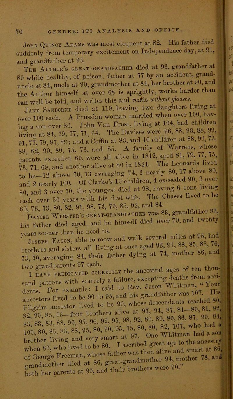 John Quincy Adams was most eloquent at 82. Ilis father (lied suddenly from temporary excitement on Independence day, at 91, and grandfather at 93. The Author’s great-grandfather died at 93, grandfather at 80 while healthy, of poison, father at 77 by an accident, grand- uncle at 84, uncle at 90, grandmother at 84, her brother at 90, and the Author himself at over 68 is sprightly, works harder than can well be told, and writes this and redtis without glasses. ' jANE Sanborne died at 119, leaving two daughters living at over 100 each. A Prussian woman married when over 100, bav- in- a son over 80. John Van Frost, living at 104, had children living at 84, 79, 77, 71, 64. The Davises were 96, 88 93 88, 99, 91 77 79 87, 89; and a Coffin at 83, and 10 children at 88, 90, lo, qq* «o 90 80 75, 73, and 85. A family of Warrens, whose Iffis exceeded 80, we all alive in 1812 aged 81, 79 77, 75 73, 71, 69, and another alive at 80 in 1824. The Leonards lived t0 be—12 above 70, 13 averaging 74, 3 nearly 80 17 above 8 , and 2 nearly 100. Of Clarke’s 10 children, 4 exceeded 90, 3 o^ er 80 and 3 over 70, the youngest died at 98, having 6 sons living over 50 yea’rs w4 bS first wife. The Chases lived to be 80, 76, 73, 80, 82, 91, 98, 73, 70, 8o, 92, and 8 L Daniel Webster’s great-grandfather was 83, grandfather 83, liis father died aged, and he himself died over 70, and twenty years sooner than he need to. ., . qc bad Joseph Eaton, able to mow and walk several mrles at 95 had brothers and sisters all living at once aged 93 91, 88 8o, 83, b Q4 father dvin— at 74, mother 86, and 73, 70, averaging 84, their lamer uj , ‘7 —v the ancestral ages of ten thou- v i lac QO to 95 and his grandfather was 107. lii ancestors lived to be 90 to , ^ descondants reached go, Pil-rim ancestoi liveu to dc , . orr Q1 qa o-i qo * * “■ 9: i: 100, 80, 86, 83, 88, 95, 80, ***** brother living and very smai; ° t t0 the ancestry when 80, who lived to be 80_ 1Jn aUve and smart at 86, ’CT M90’’ther H Kher parents at 90, and their brothers were 90. 1 •nfC 1 fro! 0 (111 «!i .(1 hi k I fc a di I« I