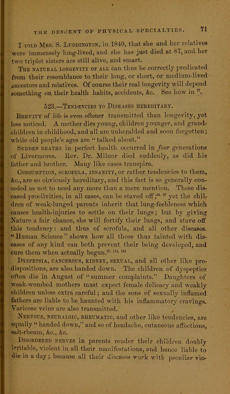 I.told Mrs. S. Luddington, in 1840, that she and her relatives were immensely long-lived, and she has just died at 87, and her two triplet sisters are still alive, and smart. The natural longevity of all can thus be correctly predicated from their resemblance to their long, or short, or medium-lived ancestors and relatives. Of course their real longevity will depend something on their health habits, accidents, &c. See how in 77. 528.—Tendencies to Diseases hereditary. Brevity of life is even oftener transmitted than longevity, yet less noticed. A mother dies young, children younger, and grand- children in childhood, and all are unheralded and soon forgotten; while old people’s ages are “ talked about.” Sudden deaths in perfect health occurred in four generations of Livermores. Rev. Dr. Milnor died suddenly, as did his father and brother. Many like cases transpire. Consumption, scrofula, insanity, or rather tendencies to them, &c., are so obviously hereditary, and this fact is so generally con- ceded as not to need any more than a mere mention. These dis- eased proclivities, in all cases, can be staved off ;86’87 yet the chil- dren of weak-lunged - parents inherit that lung-feebleness which causes health-injuries to settle on their lungs; but by giving Nature a fair chance, she will fortify their lungs, and stave off' this tendency: and thus of scrofula, and all other diseases. “ Human Science ” shows how all those thus tainted with dis- eases of any kind can both prevent their being developed, and cure them when actually begun.87’ U5,163 Dyspepsia, cancerous, kidney, sexual, and all other like pre- dispositions, are also handed down. The children of dyspeptics often die in August of “ summer complaints.” Daughters of weak-wombed mothers must expect female delicacy and weakly children unless extra careful; and the sons of sexually inflamed fathers are liable to be.haunted with his inflammatory cravings. Varicose veins are also transmitted. Nervous, neuralgic, rheumatic, and other like tendencies, are ecpially “ handed down,” and so of headache, cutaneous affections, salt-rheum, &c., &c. Disordered nerves in parents render their children doubly irritable, violent in all their manifestations,- and hence liable to die in a day; because all their diseases work with peculiar vio