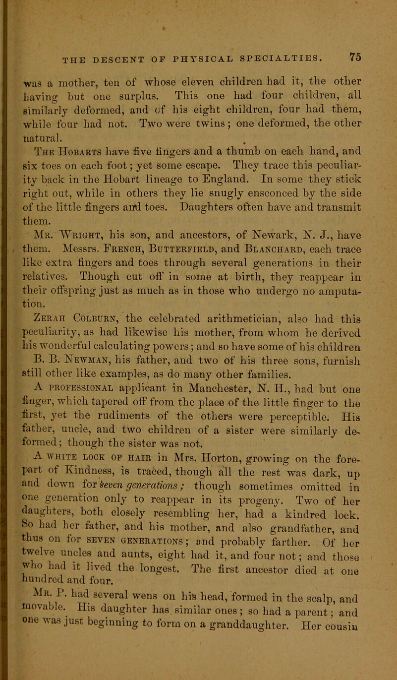 was a mother, ten of whose eleven children had it, the other having but one surplus. This one had four children, all similarly deformed, and of his eight children, four had them, while four had not. Two were twins; one deformed, the other natural. The Hobarts have five fingers and a thumb on each hand, and six toes on each foot; yet some escape. They trace this peculiar- ity back in the Iiobart lineage to England. In some they stick right out, while in others they lie snugly ensconced by the side of the little fingers and toes. Daughters often have and transmit them. Mr. Wright, his son, and ancestors, of Newark, N. J., have them. Messrs. French, Butterfield, and Blanchard, each trace like extra fingers and toes through several generations in their relatives. Though cut off in some at birth, they reappear in their offspring just as much as in those who undergo no amputa- tion. Zerah Colburn, the celebrated arithmetician, also had this peculiarity, as had likewise his mother, from whom he derived his wonderful calculating powers; and so have some of his children B. B. Newman, his father, and two of his three sons, furnish still other like examples, as do many other families. A professional applicant in Manchester, N. H., had but one finger, which tapered off from the place of the little finger to the first, yet the rudiments of the others were perceptible. His father, uncle, and two children of a sister were similarly de- formed ; though the sister was not. A white lock of hair in Mrs. Horton, growing on the fore- part of Kindness, is traced, though all the rest was dark, up and down for Seven generations; though sometimes omitted in one generation only to reappear in its progeny. Two of her (laughters, both closely resembling her, had a kindred lock. So had her father, and his mother, and also grandfather, and thus on for seven generations ; and probably farther. Of her twelve uncles and aunts, eight had it, and four not; and those who had it lived the longest. The first ancestor died at one hundred and four. Mr. P. had several wens on his head, formed in the scalp, and movable. His daughter has similar ones; so had a parent; and one was just beginning to form on a granddaughter. Her cousin