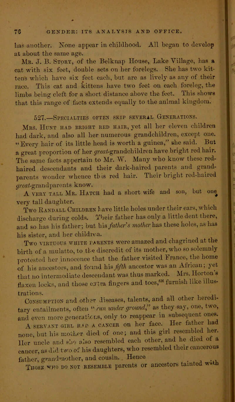 has another. None appear in childhood. All began to develop at about the same age. Mr. J. B. Story, of the Belknap House, Lake Village, has a cat with six feet, double sets on her forelegs. She has two kit- tens which have six feet each, but are as lively as any of their race. This cat and kittens have two feet on each foreleg, the limbs beino- cleft for a short distance above the feet. This shows that this range of facts extends equally to the animal kingdom. 527.—Specialties often skip several Generations. Mrs. Hunt had bright red hair, yet all her eleven children had dark, and also all her numerous grandchildren, except one. “Every hair of its little head is worth a guinea,” she said. But a great proportion of her greatgrandchildren have bright red hair. The same facts appertain to Mr. W. Many who know these red- haired descendants and their dark-haired parents and grand- parents wonder whence this red hair. Their bright red-haired yreatgrandparents know. A VERY TALL Mr. Hatch had a short wife and son, but one very tall daughter. Two Randall Children l ave little holes under their ears, which discharge during colds. Their father has only a little dent there, and so has his father; but his father's motherh.ua these holes, as has his sister, and her children. Two virtuous white i arents were amazed and chagrined at the birth of a mulatto, to the discredit of its mother, who so solemnly protested her innocence that the father visited France, the home of his ancestors, and found his fifth ancestor was an African, }et that no intermediate descendant was thus marked. Mrs. IIoiton s flaxen locks, and those extra fingers and toes,526 furnish like illus- trations. Consumption and other diseases, talents, and all other heredi- tary entailments, often “ run wider ground” as they say, one, two, and even more generations, only to reappear in subsequent ones. A servant GIRL h/d a cancer on her face. Her father had none, but his mother died of one; and this girl resembled her. Her uncle and. she also resembled each other, and he died of a cancer, as did two of his daughters, who resembled their cancerous father, grandmother, and cousin. Hence > Those who do not resemble parents or ancestors tamteu w» u