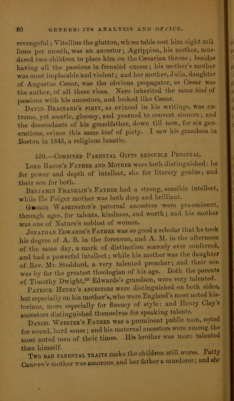 revengeful; Yitellius the glutton, whose table cost him eight mil lions per month, was an ancestor; Agrippina, his mother, mur- dered two children to place him on the Caesarian throne; besides having all the passions in frenzied excess; his mother’s mother was most implacable and violent; and her mother, Julia, daughter of Augustus Caesar, was the obvious propagator, as Caesar was the author, of all these vices. Nero inherited the same kind of passions with his ancestors, and looked like Caesar. David Brainard’s piety, as evinced in his writings, was ex- treme, yet ascetic, gloomy, and yearned to convert sinners, and the descendants of his grandfather, down till now, for six gen- erations, evince this same kind of piety. I saw his grandson in Boston in 1843, a religious lunatic. 530.—Combined Parental Gifts redouble Progenal. Lord Bacon’s Father and Mother were both distinguished: he for power and depth of intellect, she for literary genius; and their son for both. Benjamin Franklin’s Father had a strong, sensible intellect, while his Folger mother was both deep and brilliant. Giorge Washington’s paternal ancestors were pre-eminent, through ages, for talents, kindness, and worth ; and his mother was one of Nature’s noblest of women. Jonathan Edwards’s Father was so good a scholar that he took his degree of A. B. in the forenoon, and A. M. in the afternoon of the same day, a mark of distinction scarcely ever conferred, and had a powerful intellect; while his mother was the daughter of Rev. Mr. Stoddard, a very talented preacher; and their son was by far the greatest theologian of his age. Both the parents of Timothy Dwight,521 Edwards’s grandson, were very talented. Patrick Henry’s ancestors were distinguished on both sides, hut especially on his mother’s, who were England’s most noted his- torians, more especially for fluency of style: and Henry Clay s ancestors distinguished themselves for speaking talems. Daniel AVebster’s Father was a prominent public man, noted for sound, hard sense ; and his maternal ancestors were among the most noted men of their times. His brother was more talented than himself. Two BAD parental traits make the children still worse. Patty Cannon’s mother was amorous, and her father a murderer; and she