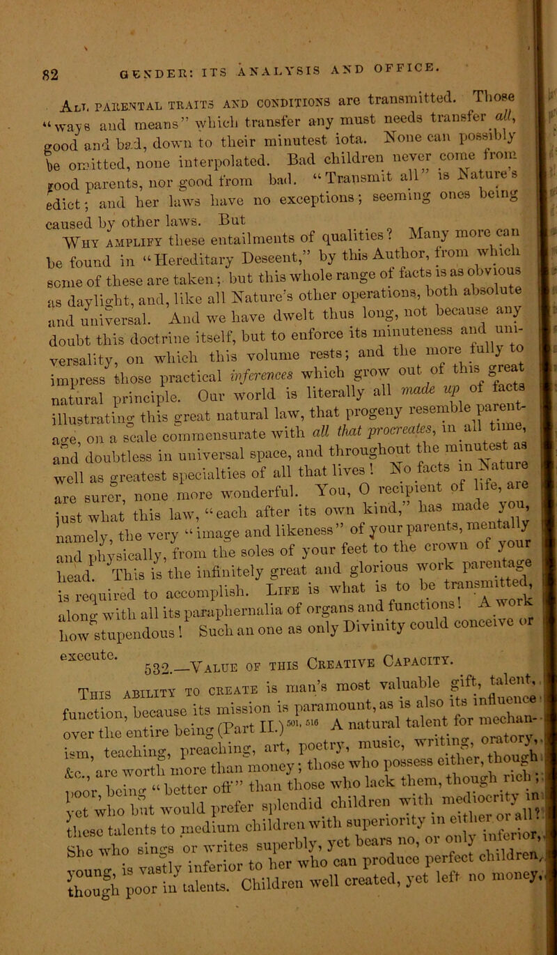 Alt, parental traits and conditions are transmitted. Those “ways and means” which transfer any must needs transfer all, good and bad, down to their minutest iota. None can possi j y be omitted, none interpolated. Bad children never come from rood parents, nor good from bad. “ Transmit all is Saturn s edict; and her laws have no exceptions; seeming ones being caused by other laws. But Why amplify these entailments of qualities . Many more can be found in “Hereditary Descent,” by this Author, from which some of these are taken; but this whole range of facts is as obvious as daylight, and, like all Nature's other operations, both absolute and universal. And we have dwelt thus long, not because any doubt this doctrine itself, but to enforce its minuteness and uni- versality, on which this volume rests; and the more fully impress those practical inferences which grow out of this great natural principle. Our world is literally all made up of tac illustrating this great natural law, that progeny resemble parent- a»-e, on a scale commensurate with all that procreates, rn all t.rne and doubtless in universal space, and throughout *he mmutest as well as greatest specialties of all that lives 1 No facts in Nature are surer, none more wonderful. You, 0 recipient of life, arc just what this law, “each after its own kind,” has mac e cou namely the very “image and likeness” of your parents, mentally and physically, from the soles of your feet to the crown of your W This is the infinitely great and glorious work parentage is required to accomplish. Lira is what is to be’ “^ alonv with all its paraphernalia of organs and functions. A wor how stupendous 1 Such an one as only Divinity could conceive or execute. Value of this Creative Capacity. This ability to create is man’s most valuable gift, function because its mission is paramount, as is also its influe , ’ , • I „:ncT /part II)5011516 A natural talent for mechan- over the entire being(l art-u-.j . ... nrltorv. 1 Dm teaching, preaching, art, poetry, music, writing, orator*, f’are worth more than money; those who possess either, hough noor be m “ better off” than those who lack them, though nd .. et who Wt would prefer splendid children with | tlieso talents to medium children with superiority in either 01 » ao who sings or writes superbly, yet bears no, or on? otw inferior to her who can produce perfect children, ih^b^ri-^r adldren well cited, yet left no money..