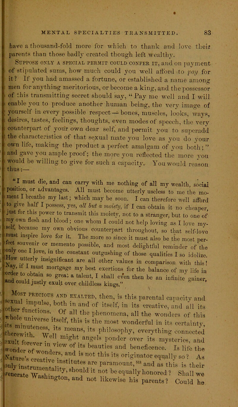 have a tliousand-fold more for which to thank and love their parents than those badly created though left wealthy. Suppose only a special permit could confer it, and on payment of stipulated sums, how much could you well afford to pay for it? If you had amassed a fortune, or established a name among men tor anything meritorious, or become a king, and the possessor of this transmitting secret should say, “ Pay me well and I will enable you to produce another human being, the very image of yourself in every possible respect — bones, muscles, looks, ways, desires, tastes, feelings, thoughts, even modes of speech, the very counterpart of your own dear self, and permit, you to superadd the characteristics of that sexual mate you love as you do your own life, making the product a perfect amalgam of you both; ” and gave you ample proof; the more you reflected the more you would be willing to give for such a capacity. You would reason thus:— “I must die, and can carry with me nothing of all my wealth, social position, or advantages. All must become utterly useless to me the mo- ment I breathe my last; which may be soon. I can therefore well afford to give half I possess, yes, all but a moiety, if I can obtain it no cheaper, just for this power to transmit this moiety, not to a stranger, but to one of my own flesh and blood; one whom I could not help loving as I love mv- sef, because my own obvious counterpart throughout, so that self-love must inspire love for it. The more so since it must also be the most per- fect souvenir or memento possible, and most delightful reminder of the only one I love, in the constant outgushing of those qualities I so idolize How utterly insignificant are all other values in comparison with this f , ay, it I must mortgage my best exertions for the balance of my life in order to obtain so great a talent, I shall ev'en then be an infinite gainer, and could justly exult over childless kings ” Most precious and exalted, then, is this parental capacity and tW/T G’ b°th in and of itself’ in creative, and all its whl Un?tl0n8\ 0f a]1_the phenomena, all the wonders of this its JitwVei''<3 tb*s is tPe most wonderful in its certainty, therewith^w’d?3 ^ pMlosoph^ everything connected 2xu!t forn' • 6 • angels ponder over its mysteries, and wonder ofTn'V'^ V® beauties and beneficence. Is life the notthi9it9ori*inator-» As inly instrum^i l!r bare paTamount> and <» this is their tenLte Wash^f’ 0,1 d “ n°‘ honored ? Shall we & on, and not likewise his parents ? Could ho