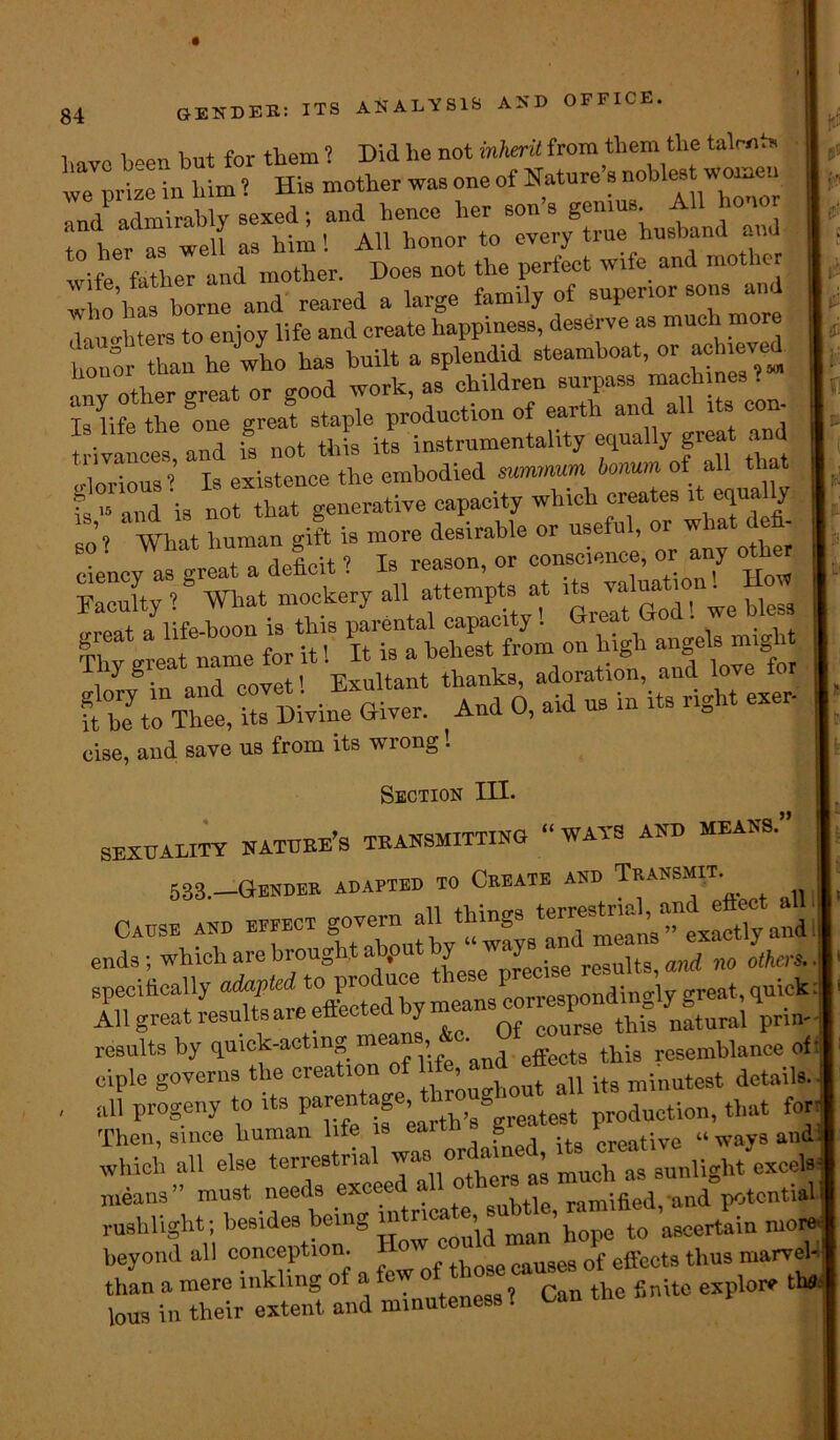 ANALYSIS AND OFFICE. have b°en but for them ? Did be not inherit from them the talent* we prize in him ? His mother was one of Nature s noblest worn ,md admirably sexed; and hence her son s genius All 1 to her as well as him! All honor to every true husband and wife father and mother. Does not the perfect Wife and mother who'has borne and reared a large family of superior sons^an dauerhters to enjoy life and create happiness, deserve as much n Sr than he who has built a splendid steamboat, or achieved anv^her^great or good work, as children surpass machines? ‘la life the &one great staple production of earth and all its con- trivances and is not this its instrumentality equally great a d crlorious’ Is existence the embodied summum bonum of all that ?s 15 and is not that generative capacity which creates it equa y FacSt“'BVh»t mockery all attempts at 0“ for iU IUsTlse3°from on high 4»-g cise, and save us from its wrong! Section III. SEXUALITY NATURE^ TEANSMITTINO “WAYS AND MEANS.” 538.—Gender adapted to Create and Transit. nil +Lino,‘i terrestrial, and ettect ail Cause ano in« go™ all 1th g mcan6.,. exactly and all progeny to its P^^^h’s^greatest production, that for- Then, since human life is eaitn g creative “ways and; which all else terrestrial means” must needs exceed a ■ j j an(J potential rushlight; besides being intricate^ubrte, ra ^ more, beyond all conception. low co^ o{ effect3 thus marvel- ts rn“xtenSt and minuteness 1 Can the finite explo. A*