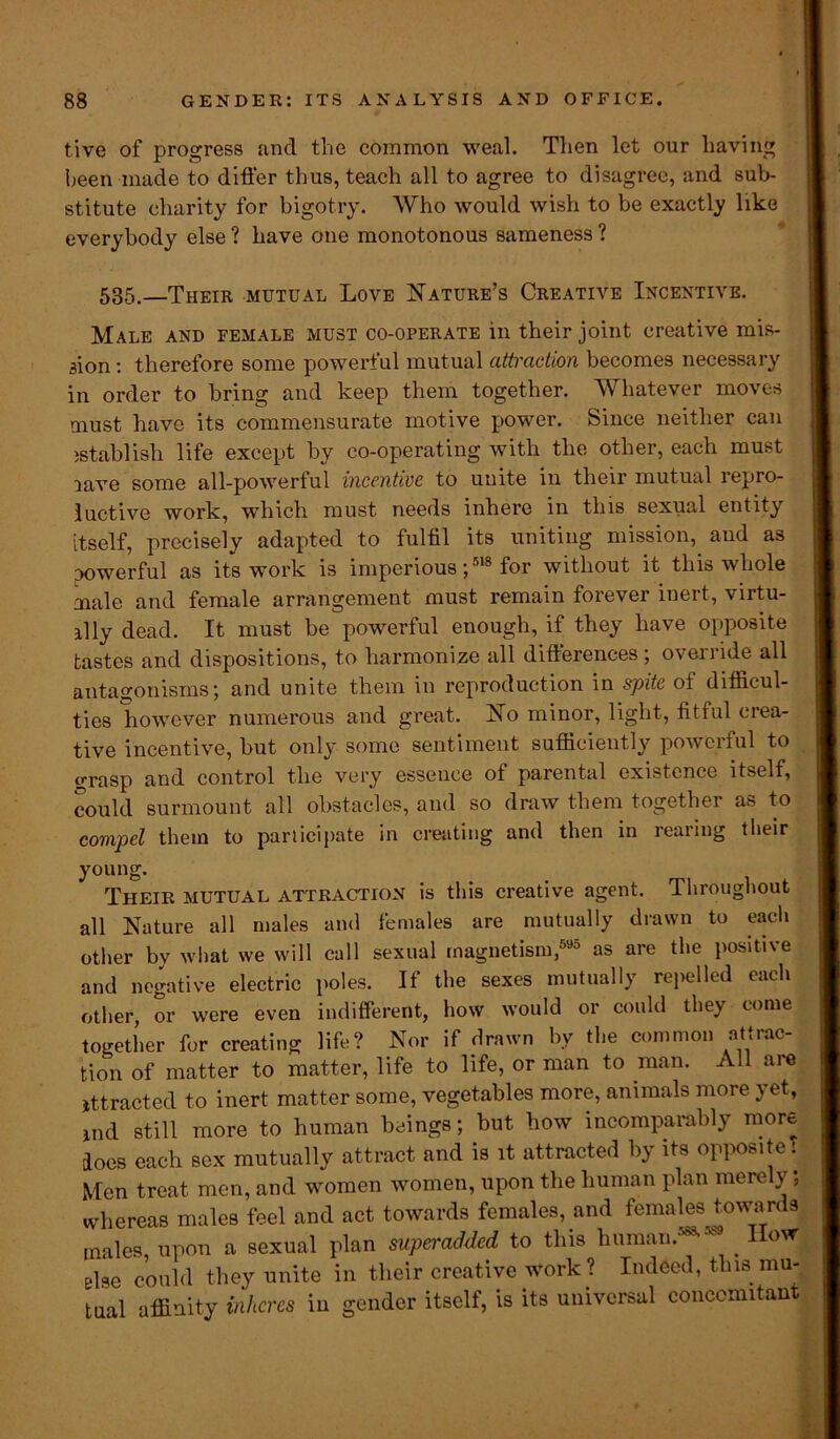 tive of progress and the common weal. Then let our having been made to differ thus, teach all to agree to disagree, and sub- stitute charity for bigotry. Who would wish to be exactly like everybody else ? have one monotonous sameness ? 535.—Their mutual Love Nature’s Creative Incentive. Male and female must co-operate in their joint creative mis- sion : therefore some powerful mutual attraction becomes necessary in order to bring and keep them together. Whatever moves must have its commensurate motive power. Since neither can istablish life except by co-operating with the other, each must lave some all-powerful incentive to unite in their mutual repro- ductive work, which must needs inhere in this sexual entity itself, precisely adapted to fulfil its uniting mission, and as powerful as its work is imperious;518 for without it this whole male and female arrangement must remain forever inert, virtu- ally dead. It must be powerful enough, if they have opposite tastes and dispositions, to harmonize all differences; override all antagonisms; and unite them in reproduction in spite of difficul- ties however numerous and great. No minor, light, fitful crea- tive incentive, but only some sentiment sufficiently powerful to grasp and control the very essence of parental existence itself, could surmount all obstacles, and so draw them together as to compel them to participate in creating and then in rearing their young. Their mutual attraction is this creative agent. Throughout all Nature all males and females are mutually drawn to eacli other by what we will call sexual magnetism,595 as are the positive and negative electric poles. If the sexes mutually repelled each other, or were even indifferent, how would or could they come together for creating life? Nor if drawn by the common attrac- tion of matter to matter, life to life, or man to man. All aie ittracted to inert matter some, vegetables more, animals more yet, md still more to human beings; but how incomparably more Iocs each sex mutually attract and is it attracted by its opposite. Men treat men, and women women, upon the human plan mere y, whereas males feel and act towards females, and females towards males upon a sexual plan superadded to this human.588- _ llovr else could they unite in their creative work? Indeed, this mu- tual affinity inheres in gender itself, is its universal concomitant