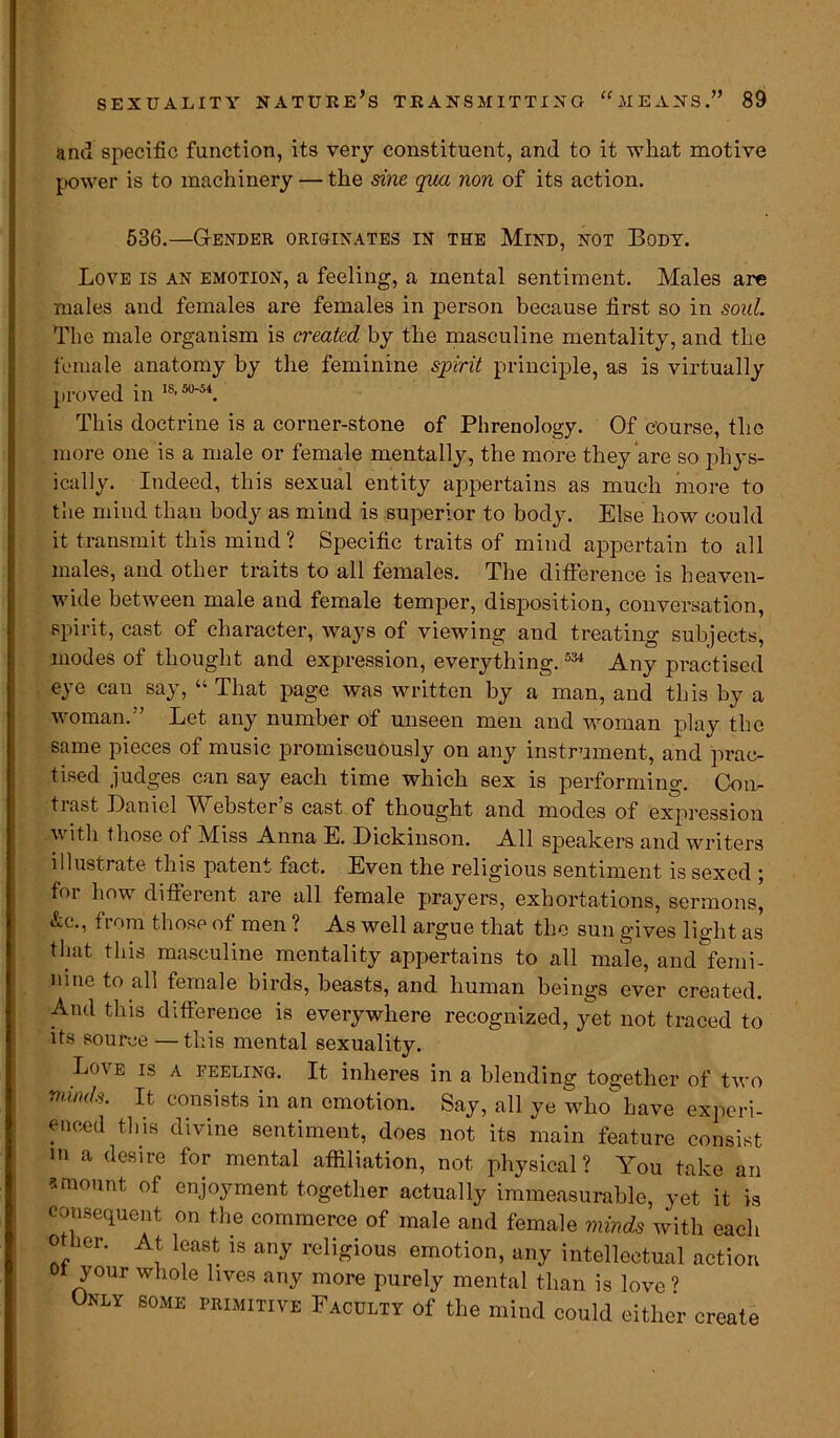 and specific function, its very constituent, and to it what motive power is to machinery — the sine qua non of its action. 536.—Gender originates in the Mind, not Body. Love is an emotion, a feeling, a mental sentiment. Males arc males and females are females in person because first so in soul. The male organism is ci'eated by the masculine mentality, and the female anatomy by the feminine spirit principle, as is virtually proved in 18’so'54. This doctrine is a corner-stone of Phrenology. Of course, the more one is a male or female mentally, the more they are so phys- ically. Indeed, this sexual entity appertains as much more to the mind than body as mind is superior to body. Else how could it transmit this mind ? Specific traits of mind appertain to all males, and other traits to all females. The difference is heaven- wide between male and female temper, disposition, conversation, spirit, cast of character, ways of viewing and treating subjects, modes of thought and expression, everything.534 -Amy practised eye can say, “ That page was written by a man, and this by a woman.” Let any number of unseen men and woman play the same pieces of music promiscuously on any instrument, and prac- tised judges can say each time which sex is performing. Con- trast Daniel Webster’s cast of thought and modes of expression with those of Miss Anna E. Dickinson. All speakers and writers illustrate this patent fact. Even the religious sentiment is sexed ; for how different are all female prayers, exhortations, sermons, &e., from those of men ? As well argue that the sun gives light as that this masculine mentality appertains to all male, and femi- nine to all female birds, beasts, and human beings ever created. And this difference is everywhere recognized, yet not traced to its source — this mental sexuality. Love is a feeling. It inheres in a blending together of two mm/s. It consists in an emotion. Say, all ye who have experi- enced this divine sentiment, does not its main feature consist m a desire for mental affiliation, not physical? You take an a mount of enjoyment together actually immeasurable, yet it is consequent on the commerce of male and female minds with each 0 her. At least is any religious emotion, any intellectual action 01 your whole lives any more purely mental than is love ’ Only some primitive Faculty of the mind could either create