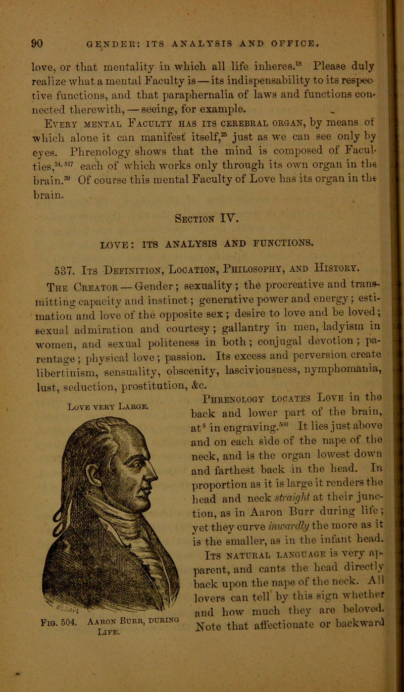 love, or that mentality in which all life inheres.18 Please duly realize what a mental Faculty is — its indispensability to its respec- tive functions, and that paraphernalia of laws and functions con- nected therewith, — seeing, for example. Every mental Faculty has its cerebral organ, by means of which alone it can manifest' itself,25 just as we can see only by eyes. Phrenology shows that the mind is composed of Facul- ties,34’ 517 each of which works only through its own organ in the brain.39 Of course this mental Faculty of Love has its organ in the brain. Section IV. love: its analysis and functions. 537. Its Definition, Location, Philosophy, and History. The Creator — Gender; sexuality; the procreative and trans- mitting capacity and instinct; generative power and energy; esti- mation and love of the opposite sex; desire to love and be loved; sexual admiration arid courtesy; gallantry in men, ladyisin in women, and sexual politeness in both; conjugal devotion; pa- rentage ; physical love ; passion. Its excess and pci version cieate libertinism, sensuality, obscenity, lasciviousness, nymphomania, lust, seduction, prostitution, &c. Phrenology locates Love in the back and lower part of the brain, at8 in engraving.500 It lies just above and on each side of the nape of the neck, and is the organ lowest down and farthest back in the head. In proportion as it is large it renders the head and neck straight at their junc- tion, as in Aaron Burr during life; yet they curve inwardly the more as it is the smaller, as in the infant head. Its natural language is very ap- parent, and cants the head directly back upon the nape ol the neck. All lovers can tell by this sign w hcther and how much they are beloved. Note that affectionate or backward Love very Large. Fig. 504. Aaron Burr, during Life.