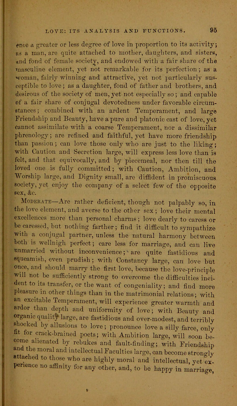 tfnoe a greater or less degree of love in proportion to its activity; as a man, are quite attached to mother, daughters, and sisters, *nd fond of female society, and endowed with a fair share of the masculine element, yet not remarkable for its perfection ; as a woman, fairly winning and attractive, yet not particularly sus- ceptible to love; as a daughter, fond of father and brothers, and desirous of the society of men, yet not especially so ; and capable of a fair share of conjugal devotedness under favorable circum- stances; combined with an ardent Temperament, and large Friendship and Beauty, have a pure and platonic cast of love, yet Cannot assimilate with a coarse Temperament, nor a dissimilar phrenology; are refined and faithful, yet have more friendship than passion; can love those only who are just to the liking; with Caution and Secretion large, will express less love than is felt, and that equivocally, and by piecemeal, nor then till the loved one is fully committed; with Caution, Ambition, and Worship large, and Dignity small, are diffident in promiscuous society, yet enjoy the company of a select few of the opposite sex, &c. Moderate—Are rather deficient, though not palpably so, in the love element, and averse to the other sex ; love their mental excellences more than personal charms; love dearly to caress or be caressed, but nothing farther; find it diflicult to sympathize with a conjugal partner, unless the natural harmony between both is wellnigh perfect; care less for marriage, and can live unmarried without inconvenience;' are quite fastidious and squeamish, even prudish; with Constancy large, can love but once, and should marry the first love, because the love-principle will not be sufficiently strong to overcome the difficulties inci- dent to its transfer, or the want of congeniality; and find more pleasure in other things than in the matrimonial relations; with an excitable Temperament, will experience greater warmth and ardor than depth and uniformity of love; with Beauty and organic quality large, are fastidious and over-modest, and terribly shocked by allusions to love; pronounce love a silly farce, only t for crack-brained poets; with Ambition large, will soon be- come alienated by rebukes and fault-finding; with Friendship an t ie moral and intellectual Faculties large, can become strongly a ac led to those who are highly moral and intellectual, yet ex- perience no affinity for any other, and, to bo happy in marriage