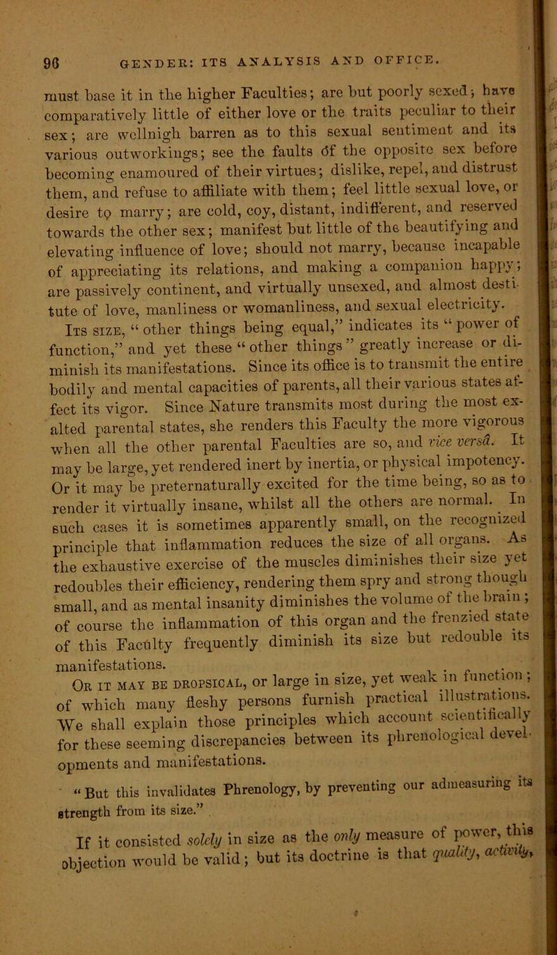 must base it in tlie higher Faculties; are hut poorly sexedi have comparatively little of either love or the traits peculiar to their sex; are wellnigh barren as to this sexual sentiment and its various outworkings; see the faults c5f the opposite sex betoie becoming enamoured of their virtues; dislike, repel, and distrust them, and refuse to affiliate with them; feel little sexual love, or desire tp marry; are cold, coy, distant, indifterent, and reserved towards the other sex; manifest but little of the beautifying and elevating influence of love; should not marry, because incapable of appreciating its relations, and making a companion happy ; are passively continent, and virtually unscxed, and almost desti- tute of love, manliness or womanliness, and sexual electricity. Its size, “ other things being equal,” indicates its “ power of function,” and yet these “other things” greatly increase or di- minish its manifestations. Since its office is to transmit the entire I bodily and mental capacities of parents, all their various states af- fect its vigor. Since Nature transmits most during the most ex- alted parental states, she renders this Faculty the more vigorous when all the other parental Faculties are so, and vice versa. It may be large, yet rendered inert by inertia, or physical impoteney. Or it may be preternaturally excited for the time being, so as to render it virtually insane, whilst all the others are normal.. In such cases it is sometimes apparently small, on the recognized principle that inflammation reduces the size of all organs. As the exhaustive exercise of the muscles diminishes their size yet redoubles their efficiency, rendering them spry and strong though small, and as mental insanity diminishes the volume ot the brain ; of course the inflammation of this organ and the frenzied state of this Faculty frequently diminish its size but redouble its manifestations. . Or it may be dropsical, or large in size, yet weak in function; of which many fleshy persons furnish practical illustrations. We shall explain those principles which account scientifica y for these seeming discrepancies between its phrenological devel- opments and manifestations. “But this invalidates Phrenology, by preventing our admeasuring its I strength from its size.” If it consisted solely in size as the only measure of power, this objection would be valid ; but its doctrine is that quality, activity.