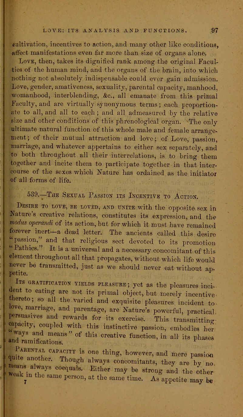 cultivation, incentives to action, and many other like conditions, affect manifestations even far more than size of organs alone. Love, then, takes its dignified rank among the original Facul- ties of the human mind, and the organs of the brain, into which nothing not absolutely indispensable could ever gain admission. Love, gender, amativeness, sexuality, parental capacity, manhood, womanhood, interblending, &c., all emanate from this primal Faculty, and are virtually synonymous terms; each proportion- ate to all, and all to each ; and all admeasured by the relative size and other conditions of this phrenological organ. The only ultimate natural function of this whole male and female arrange- ment; of their mutual attraction and love; of Love, passion, marriage, and whatever appertains to either sex separately, and to both throughout all their interrelations, is to bring them together and incite them to participate together in that inter- course of the sexes which Nature has ordained as the initiator of all forms of life. 539.—-The Sexual Passion its Incentive to Action. Desire to love, be loved, and unite with the opposite sex in Nature’s creative relations, constitutes its expression, and the modus operandi of its action, but for which it must have remained forever inert—a dead letter. The ancients called this desire “passion,” and that religious sect devoted to its promotion “ Pathics.” It is a universal and a necessary concomitant of this element throughout all that propagates, without which life would never be transmitted, just as we should never eat without ap- petite. A Its gratification yields pleasure; yet as the pleasures ind- ent to eating are not its primal object, but merely incentive- Hereto; so all the.varied and exquisite pleasures, incident to. ove, marriage, and parentage, are Nature’s powerful, practical, persuasives and rewards for its exercise. This transmitting capacity, coupled with this instinctive passion, embodies her of this creative function’in an its eha8es onftATfn CAITTY “ °e however’ and passion q another. Though always concomitants, they are by no wTin t7yS °0CqUa'8- Either be 8tronS other , the same person, at the same time. As appetite may be