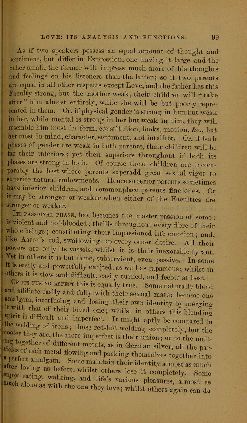 As if two speakers possess an equal amount of thought and sentiment, hut differ in Expression, one having it large and the other small, the former will impress much more of his thoughts and feelings on his listeners than the latter; so if two parents ore equal in all other respects except Love, and the father has this Faculty strong, but the mother weak, their children will “ take alter him almost entirely, while she will be but poorly repre- sented in them. Or, if physical gender is strong in him but weak in her, while mental is strong in her but weak in him, they will resemble him most in form, constitution, looks, motion, &c., but her most in mind, character, sentiment, and intellect. Or, if both phases of gender are weak in both parents, their children will be far their inferiors; yet their superiors throughout if both its phases are strong in both. Of course those children are incom- parably the best whose parents superadd great sexual vigor to superior natural endowments. Hence superior pa rents sometimes have inferior children, and commonplace parents fine ones. Or it may be stronger or weaker when either of the Faculties are stronger or weaker. Its passional phase, too, becomes the master passion of some; is violent and hot-blooded; thrills throughout every fibre of their whole beings ; constituting their impassioned life emotion; and, like Aaron’s rod, swallowing up every other desire. All their powers are only its vassals, whilst it is their inexorable tyrant, let in others it is but tame, subservient, even passive. In some It is easily and powerfully excited, as well as rapacious; whilst in others it is slow and difficult, easily turned, and feeble at best. F ITS fusing ASPECT this is equally true. Some naturally blend and affiliate easily and fully with their sexual mate; become one ama gam, interfusing and losing their own identity by mero-in^ l with that of their loved one; whilst in others this blending IZZlu f- and imperfect* Jt miSht compared to coowYi mg ° 1i°US ’ tll0Se red'hot welding completely, but the i ° are; rlm°re imperfect is their union; or to the melt- different metals, as in German silver, all the par- a per ft* ^ flowin£ and packing themselves together into aftertv W aYYf “aintain their identity almost as much eniov eat i mr Whl,8t °therS loSG lt comPletely. Some -uch aloneand llfe’9 various pleasures, almost as ‘ one as with the one they love; whilst others again can do
