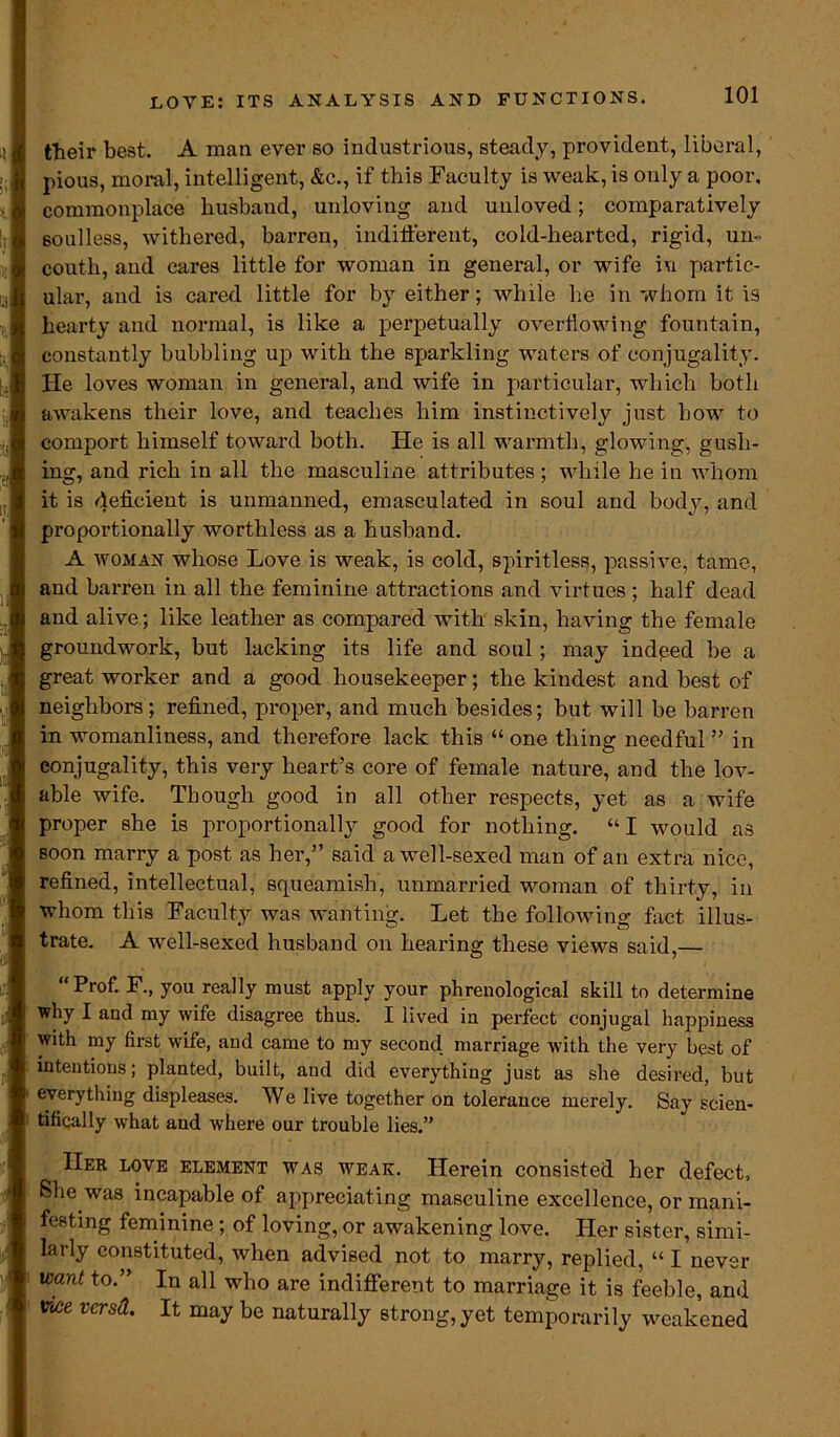 their best. A man ever so industrious, steady, provident, liberal, pious, moral, intelligent, &c., if this Faculty is weak, is only a poor, commonplace husband, unloving and unloved; comparatively Boulless, withered, barren, indifferent, cold-hearted, rigid, urn couth, and cares little for woman in general, or wife i\i partic- ular, and is cared little for by either; while he in whom it is hearty and normal, is like a perpetually overflowing fountain, constantly bubbling up with the sparkling waters of conjugality. He loves woman in general, and wife in particular, which both awakens their love, and teaches him instinctively just how to comport himself toward both. He is all warmth, glowing, gush- ing, and rich in all the masculine attributes ; while he in whom it is deficient is unmanned, emasculated in soul and body, and proportionally worthless as a husband. A woman whose Love is weak, is cold, spiritless, passive, tame, and barren in all the feminine attractions and virtues ; half dead and alive; like leather as compared with skin, having the female groundwork, but lacking its life and soul; may indeed be a great worker and a good housekeeper; the kindest and best of neighbors; refined, proper, and much besides; but will be barren in womanliness, and therefore lack this “ one thing needful ” in conjugality, this very heart’s core of female nature, and the lov- able wife. Though good in all other respects, yet as a wife proper she is proportionally good for nothing. “ I would as soon marry a post as her,” said a well-sexed man of an extra nice, refined, intellectual, squeamish, unmarried woman of thirty, in whom this Faculty was wanting. Let the following fact illus- trate. A well-sexed husband on hearing these views said,— Prof. F., you really must apply your phrenological skill to determine ’ why I and my wife disagree thus. I lived in perfect conjugal happiness with my first wife, and came to my second marriage with the very best of intentions; planted, built, and did everything just as she desired, but everything displeases. We live together on tolerance merely. Say scien- tifically what and where our trouble lies.” Her love element was weak. Herein consisted her defect. She was incapable of appreciating masculine excellence, or mani- festing feminine; of loving, or awakening love. Her sister, simi- larly constituted, when advised not to marry, replied, “ I never ; want to” In who are indifferent to marriage it is feeble, and i vice versd. It may be naturally strong, yet temporarily weakened